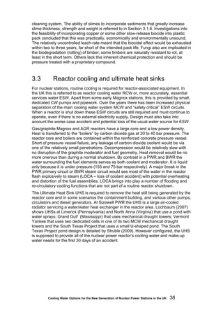 Cooling Water Options for the New Generation of Nuclear Power Stations in the UK 38
cleaning system. The ability of slimes to incorporate sediments that greatly increase
slime thickness, strength and weight is referred to in Section 3.1.6. Investigations into
the feasibility of incorporating copper or some other slow-release biocide into plastic
pack concluded that this was practically, economically and environmentally unsound.
The relatively uncontrolled leach-rate meant that the biocidal effect would be exhausted
within two to three years, far short of the intended pack life. Fungi also are implicated in
the biodegradation (rotting) of timber; some timbers are naturally resistant to rot, at
least in the short term. Others lack this inherent chemical protection and should be
pressure treated with a proprietary compound.
3.3 Reactor cooling and ultimate heat sinks
For nuclear stations, routine cooling is required for reactor-associated equipment. In
the UK this is referred to as reactor cooling water RCW or, more accurately, essential
services water ESW. Apart from some early Magnox stations, this is provided by small,
dedicated CW pumps and pipework. Over the years there has been increased physical
separation of the main cooling water system MCW and “safety critical” ESW circuits.
When a reactor is shut down these ESW circuits are still required and must continue to
operate, even if there is no external electricity supply. Design must also take into
account the worse case accident and potential loss of the usual water source for ESW.
Gas/graphite Magnox and AGR reactors have a large core and a low power density.
Heat is transferred to the “boilers” by carbon dioxide gas at 20 to 40 bar pressure. The
reactor core and boilers are contained within the reinforced concrete pressure vessel.
Short of pressure vessel failure, any leakage of carbon dioxide coolant would be via
one of the relatively small penetrations. Decompression would be relatively slow with
no disruption of the graphite moderator and fuel geometry. Heat removal would be no
more onerous than during a normal shutdown. By contrast in a PWR and BWR the
water surrounding the fuel elements serves as both coolant and moderator. It is liquid
only because it is under pressure (155 and 75 bar respectively). A major break in the
PWR primary circuit or BWR steam circuit would see most of the water in the reactor
flash explosively to steam (LOCA – loss of coolant accident) with potential overheating
and distortion of the fuel assemblies. LOCA brings into play a number of flooding and
re-circulatory cooling functions that are not part of a routine reactor shutdown.
The Ultimate Heat Sink UHS is required to remove the heat still being generated by the
reactor core and in some scenarios the containment building, and various other pumps,
circulators and diesel generators. At Sizewell PWR the UHS is a large air-cooled
radiator servicing a water/water heat exchanger in the reactor area. Lochbaum (2007)
shows UHSs at Limerick (Pennsylvania) and North Anna (Virginia) that use a pond with
water sprays; Grand Gulf (Mississippi) that uses mechanical draught towers; Vermont
Yankee that uses two dedicated cells in one of its two MCW mechanical draught
towers and the South Texas Project that uses a small U-shaped pond. The South
Texas Project pond design is detailed by Struble (2009). However configured, the UHS
is supposed to provide all of the nuclear power reactor’s cooling water and make-up
water needs for the first 30 days of an accident.
 