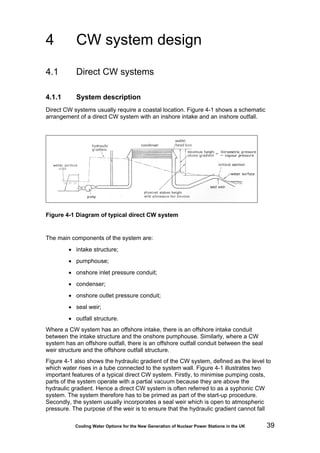 Cooling Water Options for the New Generation of Nuclear Power Stations in the UK 39
4 CW system design
4.1 Direct CW systems
4.1.1 System description
Direct CW systems usually require a coastal location. Figure 4-1 shows a schematic
arrangement of a direct CW system with an inshore intake and an inshore outfall.
Figure 4-1 Diagram of typical direct CW system
The main components of the system are:
• intake structure;
• pumphouse;
• onshore inlet pressure conduit;
• condenser;
• onshore outlet pressure conduit;
• seal weir;
• outfall structure.
Where a CW system has an offshore intake, there is an offshore intake conduit
between the intake structure and the onshore pumphouse. Similarly, where a CW
system has an offshore outfall, there is an offshore outfall conduit between the seal
weir structure and the offshore outfall structure.
Figure 4-1 also shows the hydraulic gradient of the CW system, defined as the level to
which water rises in a tube connected to the system wall. Figure 4-1 illustrates two
important features of a typical direct CW system. Firstly, to minimise pumping costs,
parts of the system operate with a partial vacuum because they are above the
hydraulic gradient. Hence a direct CW system is often referred to as a syphonic CW
system. The system therefore has to be primed as part of the start-up procedure.
Secondly, the system usually incorporates a seal weir which is open to atmospheric
pressure. The purpose of the weir is to ensure that the hydraulic gradient cannot fall
 