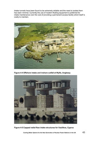 Cooling Water Options for the New Generation of Nuclear Power Stations in the UK 43
Intake tunnels have been found to be extremely reliable and the need to isolate them
has been minimal. Currently the use of modern floating equipment is preferred for
intake maintenance over the cost of providing a permanent access facility which itself is
costly to maintain.
Figure 4-4 Offshore intake and inshore outfall at Wylfa, Anglesey
Figure 4-5 Capped radial flow intake structures for Vasilikos, Cyprus
 