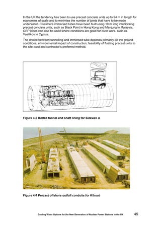 Cooling Water Options for the New Generation of Nuclear Power Stations in the UK 45
In the UK the tendency has been to use precast concrete units up to 94 m in length for
economies of scale and to minimise the number of joints that have to be made
underwater. Elsewhere immersed tubes have been built using 10 m long interlocking
precast concrete units, such as Black Point in Hong Kong and Manjung in Malaysia.
GRP pipes can also be used where conditions are good for diver work, such as
Vasilikos in Cyprus.
The choice between tunnelling and immersed tube depends primarily on the ground
conditions, environmental impact of construction, feasibility of floating precast units to
the site, cost and contractor’s preferred method.
Figure 4-6 Bolted tunnel and shaft lining for Sizewell A
Figure 4-7 Precast offshore outfall conduits for Kilroot
 
