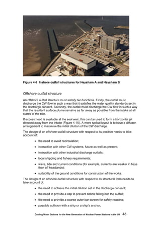 Cooling Water Options for the New Generation of Nuclear Power Stations in the UK 48
Figure 4-9 Inshore outfall structures for Heysham A and Heysham B
Offshore outfall structure
An offshore outfall structure must satisfy two functions. Firstly, the outfall must
discharge the CW flow in such a way that it satisfies the water quality standards set in
the discharge consent. Secondly, the outfall must discharge the CW flow in such a way
that the resultant surface plume remains as far away as possible from the intake at all
states of the tide.
If excess head is available at the seal weir, this can be used to form a horizontal jet
directed away from the intake (Figure 4-10). A more typical layout is to have a diffuser
arrangement to maximise the initial dilution of the CW discharge.
The design of an offshore outfall structure with respect to its position needs to take
account of:
• the need to avoid recirculation;
• interaction with other CW systems, future as well as present;
• interaction with other industrial discharge outfalls;
• local shipping and fishery requirements;
• wave, tide and current conditions (for example, currents are weaker in bays
than off headlands);
• suitability of the ground conditions for construction of the works.
The design of an offshore outfall structure with respect to its structural form needs to
take account of:
• the need to achieve the initial dilution set in the discharge consent;
• the need to provide a cap to prevent debris falling into the outfall;
• the need to provide a coarse outer bar screen for safety reasons;
• possible collision with a ship or a ship’s anchor;
 