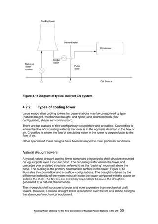 Cooling Water Options for the New Generation of Nuclear Power Stations in the UK 50
Figure 4-11 Diagram of typical indirect CW system
4.2.2 Types of cooling tower
Large evaporative cooling towers for power stations may be categorised by type
(natural draught, mechanical draught, and hybrid) and characteristics (flow
configuration, shape and construction).
There are two classes of flow configuration; counterflow and crossflow. Counterflow is
where the flow of circulating water in the tower is in the opposite direction to the flow of
air. Crossflow is where the flow of circulating water in the tower is perpendicular to the
flow of air.
Other specialised tower designs have been developed to meet particular conditions.
Natural draught towers
A typical natural draught cooling tower comprises a hyperbolic shell structure mounted
on leg supports over a circular pond. The circulating water enters the tower and
cascades over a slatted structure, referred to as the ‘packing’, mounted above the
pond. The packing is the primary heat transfer surface in the tower. Figure 4-12
illustrates the counterflow and crossflow configurations. The draught is driven by the
difference in density of the warm moist air inside the tower compared with the cooler air
outside the shell. The towers are extremely dependable because the draught is
generated by a natural phenomenon.
The hyperbolic shell structure is larger and more expensive than mechanical draft
towers. However, a natural draught tower is economic over the life of a station owing to
the absence of mechanical equipment.
 