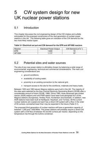 Cooling Water Options for the New Generation of Nuclear Power Stations in the UK 56
5 CW system design for new
UK nuclear power stations
5.1 Introduction
This chapter discusses the civil engineering design of the CW intakes and outfalls
anticipated for the proposed construction of the next generation of nuclear power
stations in the UK. The following table gives an indication of the CW demand for the
two most likely reactor types:
Table 5-1 Electrical out put and CW demand for the EPR and AP1000 reactors
Reactor Electrical Power Output CW Demand (m3
s-1
)
EPR 1,600 72
AP1000 1,117 57
5.2 Potential sites and water sources
The site of any new power station is ultimately chosen by balancing a wide range of
environmental, engineering, technical and commercial considerations. The main civil
engineering considerations are:
• ground conditions;
• availability of cooling water;
• proximity to an existing connection to the national grid;
• transport access to the site for the workforce, materials and heavy loads.
Between 1953 and 1963 eleven Magnox stations were built in the UK. The majority of
the sites were selected by the then Central Electricity Generating Board (CEGB) after a
considerable amount of work (CEGB, 1986). Since 1965, three advanced gas-cooled
reactor (AGR) stations and one PWR station have been built alongside four of the
Magnox stations (Dungeness, Hinkley Point, Hunterston and Sizewell). In addition, new
AGR stations have been built at Hartlepool, Heysham, and Torness. All the current
nuclear stations are coastal and each has a direct CW system with a flow in the order
of 50 cumecs, somewhat lower than may be expected in the future (Table 5-1).
The proposed third generation of nuclear reactors will have a generation capacity of
between 1,200 and 1,600 MWe. The power stations will probably require a direct CW
system with a CW flow of between 40 and 80 cumecs per reactor, depending on the
temperature rise through the turbine condenser.
 
