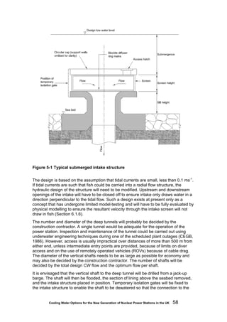 Cooling Water Options for the New Generation of Nuclear Power Stations in the UK 58
Figure 5-1 Typical submerged intake structure
The design is based on the assumption that tidal currents are small, less than 0.1 ms-1
.
If tidal currents are such that fish could be carried into a radial flow structure, the
hydraulic design of the structure will need to be modified. Upstream and downstream
openings of the intake will have to be closed off to ensure intake only draws water in a
direction perpendicular to the tidal flow. Such a design exists at present only as a
concept that has undergone limited model-testing and will have to be fully evaluated by
physical modelling to ensure the resultant velocity through the intake screen will not
draw in fish (Section 6.1.6).
The number and diameter of the deep tunnels will probably be decided by the
construction contractor. A single tunnel would be adequate for the operation of the
power station. Inspection and maintenance of the tunnel could be carried out using
underwater engineering techniques during one of the scheduled plant outages (CEGB,
1986). However, access is usually impractical over distances of more than 500 m from
either end, unless intermediate entry points are provided, because of limits on diver
access and on the use of remotely operated vehicles (ROVs) because of cable drag.
The diameter of the vertical shafts needs to be as large as possible for economy and
may also be decided by the construction contractor. The number of shafts will be
decided by the total design CW flow and the optimum flow per shaft.
It is envisaged that the vertical shaft to the deep tunnel will be drilled from a jack-up
barge. The shaft will then be flooded, the section of lining above the seabed removed,
and the intake structure placed in position. Temporary isolation gates will be fixed to
the intake structure to enable the shaft to be dewatered so that the connection to the
 