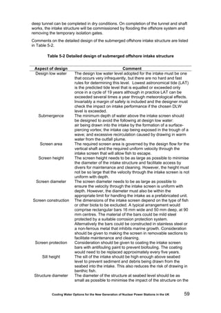 Cooling Water Options for the New Generation of Nuclear Power Stations in the UK 59
deep tunnel can be completed in dry conditions. On completion of the tunnel and shaft
works, the intake structure will be commissioned by flooding the offshore system and
removing the temporary isolation gates.
Comments on the detailed design of the submerged offshore intake structure are listed
in Table 5-2.
Table 5-2 Detailed design of submerged offshore intake structure
Aspect of design Comment
Design low water The design low water level adopted for the intake must be one
that occurs very infrequently, but there are no hard and fast
rules for determining this level. Lowest astronomical tide (LAT)
is the predicted tide level that is equalled or exceeded only
once in a cycle of 19 years although in practice LAT can be
exceeded several times a year through meteorological effects.
Invariably a margin of safety is included and the designer must
check the impact on intake performance if the chosen DLW
level is exceeded.
Submergence The minimum depth of water above the intake screen should
be designed to avoid the following at design low water:
air being drawn into the intake by the formation of a surface-
piercing vortex; the intake cap being exposed in the trough of a
wave; and excessive recirculation caused by drawing in warm
water from the outfall plume.
Screen area The required screen area is governed by the design flow for the
vertical shaft and the required uniform velocity through the
intake screen that will allow fish to escape.
Screen height The screen height needs to be as large as possible to minimise
the diameter of the intake structure and facilitate access by
divers for maintenance and cleaning. However, the height must
not be so large that the velocity through the intake screen is not
uniform with depth.
Screen diameter The screen diameter needs to be as large as possible to
ensure the velocity through the intake screen is uniform with
depth. However, the diameter must also be within the
appropriate limit for handling the intake as a prefabricated unit.
Screen construction The dimensions of the intake screen depend on the type of fish
or other biota to be excluded. A typical arrangement would
comprise rectangular bars 16 mm wide and 50 mm deep, at 90
mm centres. The material of the bars could be mild steel
protected by a suitable corrosion protection system.
Alternatively the bars could be constructed in stainless steel or
a non-ferrous metal that inhibits marine growth. Consideration
should be given to making the screen in removable sections to
facilitate maintenance and cleaning.
Screen protection Consideration should be given to coating the intake screen
bars with antifouling paint to prevent biofouling. The coating
would need to be replaced approximately every five years.
Sill height The sill of the intake should be high enough above seabed
level to prevent sediment and debris being drawn from the
seabed into the intake. This also reduces the risk of drawing in
benthic fish.
Structure diameter The diameter of the structure at seabed level should be as
small as possible to minimise the impact of the structure on the
 