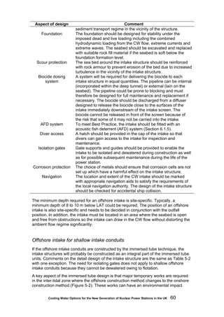 Cooling Water Options for the New Generation of Nuclear Power Stations in the UK 60
Aspect of design Comment
sediment transport regime in the vicinity of the structure.
Foundation The foundation should be designed for stability under the
imposed dead and live loading including the combined
hydrodynamic loading from the CW flow, extreme currents and
extreme waves. The seabed should be excavated and replaced
with suitable rock fill material if the seabed is soft below the
foundation formation level.
Scour protection The sea bed around the intake structure should be reinforced
with rock armour to prevent erosion of the bed due to increased
turbulence in the vicinity of the intake structure.
Biocide dosing
system
A system will be required for delivering the biocide to each
intake structure in equal quantities. The pipeline can be internal
(incorporated within the deep tunnel) or external (lain on the
seabed). The pipeline could be prone to blocking and must
therefore be designed for full maintenance and replacement if
necessary. The biocide should be discharged from a diffuser
designed to release the biocide close to the surfaces of the
intake immediately downstream of the intake screen. The
biocide cannot be released in front of the screen because of
the risk that some of it may not be carried into the intake.
AFD system To meet Best Practice, the intake should be fitted with an
acoustic fish deterrent (AFD) system (Section 6.1.5).
Diver access A hatch should be provided in the cap of the intake so that
divers can gain access to the intake for inspection and
maintenance.
Isolation gates Gate supports and guides should be provided to enable the
intake to be isolated and dewatered during construction as well
as for possible subsequent maintenance during the life of the
power station.
Corrosion protection The choice of metals should ensure that corrosion cells are not
set up which have a harmful effect on the intake structure.
Navigation The location and extent of the CW intake should be marked
with appropriate navigation aids to satisfy the requirements of
the local navigation authority. The design of the intake structure
should be checked for accidental ship collision.
The minimum depth required for an offshore intake is site-specific. Typically, a
minimum depth of 8 to 10 m below LAT could be required. The position of an offshore
intake is also site-specific and needs to be decided in conjunction with the outfall
position. In addition, the intake must be located in an area where the seabed is open
and free from obstructions so the intake can draw in the CW flow without distorting the
ambient flow regime significantly.
Offshore intake for shallow intake conduits
If the offshore intake conduits are constructed by the immersed tube technique, the
intake structures will probably be constructed as an integral part of the immersed tube
units. Comments on the detail design of the intake structure are the same as Table 5-2
with one exception. The need for isolating gates does not apply to shallow offshore
intake conduits because they cannot be dewatered owing to flotation.
A key aspect of the immersed tube design is that major temporary works are required
in the inter-tidal zone where the offshore construction method changes to the onshore
construction method (Figure 5-2). These works can have an environmental impact.
 