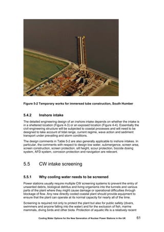 Cooling Water Options for the New Generation of Nuclear Power Stations in the UK 61
Figure 5-2 Temporary works for immersed tube construction, South Humber
5.4.2 Inshore intake
The detailed engineering design of an inshore intake depends on whether the intake is
in a sheltered location (Figure 4-3) or an exposed location (Figure 4-4). Essentially the
civil engineering structure will be subjected to coastal processes and will need to be
designed to take account of tidal range, current regime, wave action and sediment
transport under prevailing and storm conditions.
The design comments in Table 5-2 are also generally applicable to inshore intakes. In
particular, the comments with respect to design low water, submergence, screen area,
screen construction, screen protection, sill height, scour protection, biocide dosing
system, AFD system, corrosion protection and navigation are relevant.
5.5 CW intake screening
5.5.1 Why cooling water needs to be screened
Power stations usually require multiple CW screening systems to prevent the entry of
unwanted debris, biological detritus and living organisms into the tunnels and various
parts of the plant where they might cause damage or operational difficulties through
blockage of flow. Any new directly cooled coastal plant should provide equipment to
ensure that the plant can operate at its normal capacity for nearly all of the time.
Screening is required not only to protect the plant but also for public safety (divers,
swimmers and anyone falling into the water) and for the exclusion of fish, marine
mammals, diving birds and other biota. Protection of aquatic life is a relatively recent
 