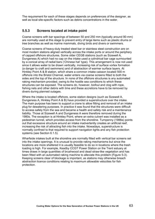 Cooling Water Options for the New Generation of Nuclear Power Stations in the UK 63
The requirement for each of these stages depends on preferences of the designer, as
well as local site-specific factors such as debris concentrations in the water.
5.5.3 Screens located at intake point
Coarse screens with bar spacings of between 50 and 250 mm (typically around 90 mm)
are normally used at this stage to prevent entry of large items such as plastic drums or
tree branches as well as marine mammals, diving birds and divers or swimmers.
Coarse screens of heavy-duty treated steel bar or stainless steel construction are on
most modern stations aligned vertically across the intake ports or around the periphery
of capped offshore structures. Some older CEGB stations (such as Sizewell A,
Dungeness A) which had no cap on the intake used a cylindrical bar cage surmounted
by a conical array of radial bars (‘Chinese hat’ type). This arrangement is now not used
since it allows water to be drawn vertically, increasing risk of surface vortex formation
(a danger to craft and swimmers) and of abstraction of warmer surface layers. At
Hinkley Point A & B station, which share a common intake caisson located 500 m
offshore into the Bristol Channel, water enters via coarse screens fitted to both the
sides and the top of the structure. In none of the offshore structures is any automated
raking mechanism provided, owing to the hostile sea conditions to which these
structures can be exposed. The screens do, however, biofoul and clog with rope,
fishing nets and other debris with time and these accretions have to be removed by
divers during planned outages.
Where the intake is located offshore, some station designs (such as Sizewell A,
Dungeness A, Hinkley Point A & B) have provided a superstructure over the intake.
The main purpose has been to support a crane to allow fitting and removal of an intake
plug for dewatering purposes. In practice it was found that the structures were difficult
to access safely from the sea and became a health and safety risk and a maintenance
liability. Those at Sizewell A and Dungeness A were therefore removed during the
1980s. The exception is at Hinkley Point, where an extra culvert was installed as a
pedestrian tunnel, which provides access from the shoreline. Turnpenny (1988a) points
out that excessive structure around an intake inadvertently creates an artificial reef,
increasing the risk of attracting fish into the intake. Nowadays, superstructure is
normally confined to that required to support navigation lights and any fish protection
systems (see Section 6.1.5).
Wharfside intakes built at the shoreline are normally fitted with vertical bar screens set
into the intake openings. It is unusual to provide raking mechanisms but since the
locations are more sheltered it is usually feasible to do so in locations where the trash
loading is high. For example, Keadby CCGT Power Station on the Trent estuary at
times draws in large quantities of brushwood and dead straw-like vegetation and has
been fitted with an automated raking machine to alleviate this problem (Figure 5-3).
Keeping screens clear of blockage is important, as stations may otherwise breach
abstraction licence conditions relating to maximum allowable velocities for fish
protection.
 
