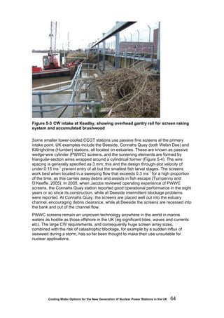 Cooling Water Options for the New Generation of Nuclear Power Stations in the UK 64
Figure 5-3 CW intake at Keadby, showing overhead gantry rail for screen raking
system and accumulated brushwood
Some smaller tower-cooled CCGT stations use passive fine screens at the primary
intake point. UK examples include the Deeside, Connahs Quay (both Welsh Dee) and
Killingholme (Humber) stations, all located on estuaries. These are known as passive
wedge-wire cylinder (PWWC) screens, and the screening elements are formed by
triangular-section wires wrapped around a cylindrical former (Figure 5-4). The wire
spacing is generally specified as 3 mm; this and the design through-slot velocity of
under 0.15 ms-1
prevent entry of all but the smallest fish larval stages. The screens
work best when located in a sweeping flow that exceeds 0.3 ms-1
for a high proportion
of the time, as this carries away debris and assists in fish escape (Turnpenny and
O’Keeffe, 2005). In 2005, when Jacobs reviewed operating experience of PWWC
screens, the Connahs Quay station reported good operational performance in the eight
years or so since its construction, while at Deeside intermittent blockage problems
were reported. At Connahs Quay, the screens are placed well out into the estuary
channel, encouraging debris clearance, while at Deeside the screens are recessed into
the bank and out of the channel flow.
PWWC screens remain an unproven technology anywhere in the world in marine
waters as hostile as those offshore in the UK (eg significant tides, waves and currents
etc). The large CW requirements, and consequently huge screen array sizes,
combined with the risk of catastrophic blockage, for example by a sudden influx of
seaweed during a storm, has so far been thought to make their use unsuitable for
nuclear applications.
 