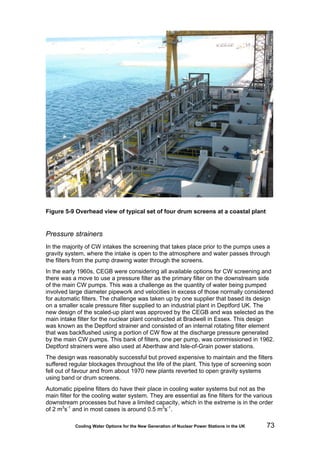 Cooling Water Options for the New Generation of Nuclear Power Stations in the UK 73
Figure 5-9 Overhead view of typical set of four drum screens at a coastal plant
Pressure strainers
In the majority of CW intakes the screening that takes place prior to the pumps uses a
gravity system, where the intake is open to the atmosphere and water passes through
the filters from the pump drawing water through the screens.
In the early 1960s, CEGB were considering all available options for CW screening and
there was a move to use a pressure filter as the primary filter on the downstream side
of the main CW pumps. This was a challenge as the quantity of water being pumped
involved large diameter pipework and velocities in excess of those normally considered
for automatic filters. The challenge was taken up by one supplier that based its design
on a smaller scale pressure filter supplied to an industrial plant in Deptford UK. The
new design of the scaled-up plant was approved by the CEGB and was selected as the
main intake filter for the nuclear plant constructed at Bradwell in Essex. This design
was known as the Deptford strainer and consisted of an internal rotating filter element
that was backflushed using a portion of CW flow at the discharge pressure generated
by the main CW pumps. This bank of filters, one per pump, was commissioned in 1962.
Deptford strainers were also used at Aberthaw and Isle-of-Grain power stations.
The design was reasonably successful but proved expensive to maintain and the filters
suffered regular blockages throughout the life of the plant. This type of screening soon
fell out of favour and from about 1970 new plants reverted to open gravity systems
using band or drum screens.
Automatic pipeline filters do have their place in cooling water systems but not as the
main filter for the cooling water system. They are essential as fine filters for the various
downstream processes but have a limited capacity, which in the extreme is in the order
of 2 m3
s-1
and in most cases is around 0.5 m3
s-1
.
 