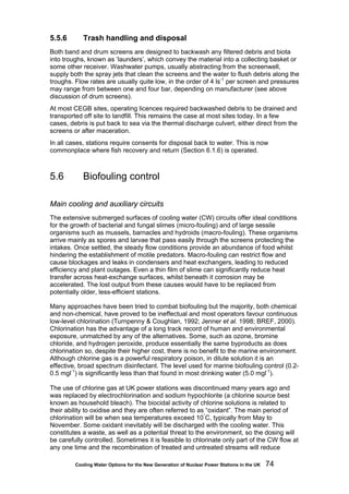 Cooling Water Options for the New Generation of Nuclear Power Stations in the UK 74
5.5.6 Trash handling and disposal
Both band and drum screens are designed to backwash any filtered debris and biota
into troughs, known as ‘launders’, which convey the material into a collecting basket or
some other receiver. Washwater pumps, usually abstracting from the screenwell,
supply both the spray jets that clean the screens and the water to flush debris along the
troughs. Flow rates are usually quite low, in the order of 4 ls-1
per screen and pressures
may range from between one and four bar, depending on manufacturer (see above
discussion of drum screens).
At most CEGB sites, operating licences required backwashed debris to be drained and
transported off site to landfill. This remains the case at most sites today. In a few
cases, debris is put back to sea via the thermal discharge culvert, either direct from the
screens or after maceration.
In all cases, stations require consents for disposal back to water. This is now
commonplace where fish recovery and return (Section 6.1.6) is operated.
5.6 Biofouling control
Main cooling and auxiliary circuits
The extensive submerged surfaces of cooling water (CW) circuits offer ideal conditions
for the growth of bacterial and fungal slimes (micro-fouling) and of large sessile
organisms such as mussels, barnacles and hydroids (macro-fouling). These organisms
arrive mainly as spores and larvae that pass easily through the screens protecting the
intakes. Once settled, the steady flow conditions provide an abundance of food whilst
hindering the establishment of motile predators. Macro-fouling can restrict flow and
cause blockages and leaks in condensers and heat exchangers, leading to reduced
efficiency and plant outages. Even a thin film of slime can significantly reduce heat
transfer across heat-exchange surfaces, whilst beneath it corrosion may be
accelerated. The lost output from these causes would have to be replaced from
potentially older, less-efficient stations.
Many approaches have been tried to combat biofouling but the majority, both chemical
and non-chemical, have proved to be ineffectual and most operators favour continuous
low-level chlorination (Turnpenny & Coughlan, 1992; Jenner et al. 1998; BREF, 2000).
Chlorination has the advantage of a long track record of human and environmental
exposure, unmatched by any of the alternatives. Some, such as ozone, bromine
chloride, and hydrogen peroxide, produce essentially the same byproducts as does
chlorination so, despite their higher cost, there is no benefit to the marine environment.
Although chlorine gas is a powerful respiratory poison, in dilute solution it is an
effective, broad spectrum disinfectant. The level used for marine biofouling control (0.2-
0.5 mgl-1
) is significantly less than that found in most drinking water (5.0 mgl-1
).
The use of chlorine gas at UK power stations was discontinued many years ago and
was replaced by electrochlorination and sodium hypochlorite (a chlorine source best
known as household bleach). The biocidal activity of chlorine solutions is related to
their ability to oxidise and they are often referred to as “oxidant”. The main period of
chlorination will be when sea temperatures exceed 10°
C, typically from May to
November. Some oxidant inevitably will be discharged with the cooling water. This
constitutes a waste, as well as a potential threat to the environment, so the dosing will
be carefully controlled. Sometimes it is feasible to chlorinate only part of the CW flow at
any one time and the recombination of treated and untreated streams will reduce
 