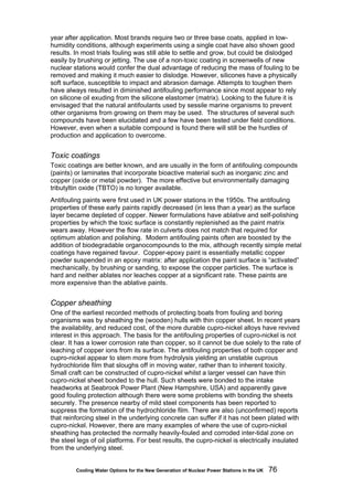 Cooling Water Options for the New Generation of Nuclear Power Stations in the UK 76
year after application. Most brands require two or three base coats, applied in low-
humidity conditions, although experiments using a single coat have also shown good
results. In most trials fouling was still able to settle and grow, but could be dislodged
easily by brushing or jetting. The use of a non-toxic coating in screenwells of new
nuclear stations would confer the dual advantage of reducing the mass of fouling to be
removed and making it much easier to dislodge. However, silicones have a physically
soft surface, susceptible to impact and abrasion damage. Attempts to toughen them
have always resulted in diminished antifouling performance since most appear to rely
on silicone oil exuding from the silicone elastomer (matrix). Looking to the future it is
envisaged that the natural antifoulants used by sessile marine organisms to prevent
other organisms from growing on them may be used. The structures of several such
compounds have been elucidated and a few have been tested under field conditions.
However, even when a suitable compound is found there will still be the hurdles of
production and application to overcome.
Toxic coatings
Toxic coatings are better known, and are usually in the form of antifouling compounds
(paints) or laminates that incorporate bioactive material such as inorganic zinc and
copper (oxide or metal powder). The more effective but environmentally damaging
tributyltin oxide (TBTO) is no longer available.
Antifouling paints were first used in UK power stations in the 1950s. The antifouling
properties of these early paints rapidly decreased (in less than a year) as the surface
layer became depleted of copper. Newer formulations have ablative and self-polishing
properties by which the toxic surface is constantly replenished as the paint matrix
wears away. However the flow rate in culverts does not match that required for
optimum ablation and polishing. Modern antifouling paints often are boosted by the
addition of biodegradable organocompounds to the mix, although recently simple metal
coatings have regained favour. Copper-epoxy paint is essentially metallic copper
powder suspended in an epoxy matrix: after application the paint surface is “activated”
mechanically, by brushing or sanding, to expose the copper particles. The surface is
hard and neither ablates nor leaches copper at a significant rate. These paints are
more expensive than the ablative paints.
Copper sheathing
One of the earliest recorded methods of protecting boats from fouling and boring
organisms was by sheathing the (wooden) hulls with thin copper sheet. In recent years
the availability, and reduced cost, of the more durable cupro-nickel alloys have revived
interest in this approach. The basis for the antifouling properties of cupro-nickel is not
clear. It has a lower corrosion rate than copper, so it cannot be due solely to the rate of
leaching of copper ions from its surface. The antifouling properties of both copper and
cupro-nickel appear to stem more from hydrolysis yielding an unstable cuprous
hydrochloride film that sloughs off in moving water, rather than to inherent toxicity.
Small craft can be constructed of cupro-nickel whilst a larger vessel can have thin
cupro-nickel sheet bonded to the hull. Such sheets were bonded to the intake
headworks at Seabrook Power Plant (New Hampshire, USA) and apparently gave
good fouling protection although there were some problems with bonding the sheets
securely. The presence nearby of mild steel components has been reported to
suppress the formation of the hydrochloride film. There are also (unconfirmed) reports
that reinforcing steel in the underlying concrete can suffer if it has not been plated with
cupro-nickel. However, there are many examples of where the use of cupro-nickel
sheathing has protected the normally heavily-fouled and corroded inter-tidal zone on
the steel legs of oil platforms. For best results, the cupro-nickel is electrically insulated
from the underlying steel.
 