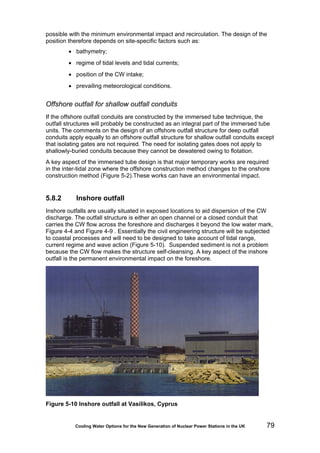 Cooling Water Options for the New Generation of Nuclear Power Stations in the UK 79
possible with the minimum environmental impact and recirculation. The design of the
position therefore depends on site-specific factors such as:
• bathymetry;
• regime of tidal levels and tidal currents;
• position of the CW intake;
• prevailing meteorological conditions.
Offshore outfall for shallow outfall conduits
If the offshore outfall conduits are constructed by the immersed tube technique, the
outfall structures will probably be constructed as an integral part of the immersed tube
units. The comments on the design of an offshore outfall structure for deep outfall
conduits apply equally to an offshore outfall structure for shallow outfall conduits except
that isolating gates are not required. The need for isolating gates does not apply to
shallowly-buried conduits because they cannot be dewatered owing to flotation.
A key aspect of the immersed tube design is that major temporary works are required
in the inter-tidal zone where the offshore construction method changes to the onshore
construction method (Figure 5-2).These works can have an environmental impact.
5.8.2 Inshore outfall
Inshore outfalls are usually situated in exposed locations to aid dispersion of the CW
discharge. The outfall structure is either an open channel or a closed conduit that
carries the CW flow across the foreshore and discharges it beyond the low water mark,
Figure 4-4 and Figure 4-9 . Essentially the civil engineering structure will be subjected
to coastal processes and will need to be designed to take account of tidal range,
current regime and wave action (Figure 5-10). Suspended sediment is not a problem
because the CW flow makes the structure self-cleansing. A key aspect of the inshore
outfall is the permanent environmental impact on the foreshore.
Figure 5-10 Inshore outfall at Vasilikos, Cyprus
 