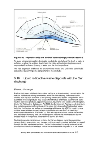 Cooling Water Options for the New Generation of Nuclear Power Stations in the UK 82
Figure 5-12 Temperature drop with distance from discharge point for Sizewell B
To avoid primary recirculation, the intake needs to be sited where the depth of water is
sufficient to allow the ambient flow to feed the intake without distorting the ambient
regime significantly and drawing in water from the discharge plume.
The heat dispersion and hence the environmental impact for a CW outfall can only be
established by carrying out a comprehensive model study.
5.10 Liquid radioactive waste disposals with the CW
discharge
Planned discharges
Radioactivity associated with the nuclear fuel cycle is almost entirely created within the
reactor. Most of the activity is contained within the fuel cladding, but some is also
created from neutron activation of the primary coolant and reactor components. Small
quantities of fission products may escape from the fuel and these, together with some
neutron activation products, appear in gaseous, liquid and solid wastes within the plant.
Under the Radioactive Substances Act 1993, the Environment Agency needs to ensure
that radiation exposure of members of the public from disposals of radioactive waste,
including discharges, are as low as reasonably achievable (ALARA) by requiring new
nuclear power stations to use the best available techniques (BAT) to meet high
environmental standards (EA 2006a,b). This will help ensure that radioactive wastes
and discharges from any new UK nuclear power stations are minimized and do not
exceed those of comparable power stations across the world.
Radioactive waste management systems for the two designs currently undergoing
generic design assessment may be seen on the requesting parties’ websites, accessed
through the joint regulators website1
. Parties’ submissions currently assume that all
routine authorised liquid low-level radioactive wastes will be disposed of to the sea or
 