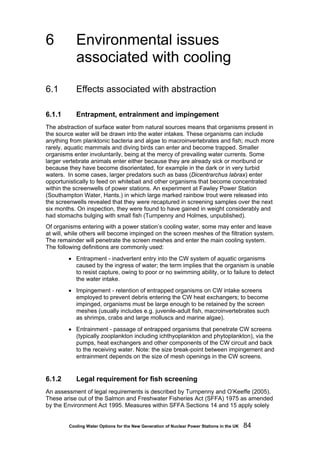 Cooling Water Options for the New Generation of Nuclear Power Stations in the UK 84
6 Environmental issues
associated with cooling
6.1 Effects associated with abstraction
6.1.1 Entrapment, entrainment and impingement
The abstraction of surface water from natural sources means that organisms present in
the source water will be drawn into the water intakes. These organisms can include
anything from planktonic bacteria and algae to macroinvertebrates and fish; much more
rarely, aquatic mammals and diving birds can enter and become trapped. Smaller
organisms enter involuntarily, being at the mercy of prevailing water currents. Some
larger vertebrate animals enter either because they are already sick or moribund or
because they have become disorientated, for example in the dark or in very turbid
waters. In some cases, larger predators such as bass (Dicentrarchus labrax) enter
opportunistically to feed on whitebait and other organisms that become concentrated
within the screenwells of power stations. An experiment at Fawley Power Station
(Southampton Water, Hants.) in which large marked rainbow trout were released into
the screenwells revealed that they were recaptured in screening samples over the next
six months. On inspection, they were found to have gained in weight considerably and
had stomachs bulging with small fish (Turnpenny and Holmes, unpublished).
Of organisms entering with a power station’s cooling water, some may enter and leave
at will, while others will become impinged on the screen meshes of the filtration system.
The remainder will penetrate the screen meshes and enter the main cooling system.
The following definitions are commonly used:
• Entrapment - inadvertent entry into the CW system of aquatic organisms
caused by the ingress of water; the term implies that the organism is unable
to resist capture, owing to poor or no swimming ability, or to failure to detect
the water intake.
• Impingement - retention of entrapped organisms on CW intake screens
employed to prevent debris entering the CW heat exchangers; to become
impinged, organisms must be large enough to be retained by the screen
meshes (usually includes e.g. juvenile-adult fish, macroinvertebrates such
as shrimps, crabs and large molluscs and marine algae).
• Entrainment - passage of entrapped organisms that penetrate CW screens
(typically zooplankton including ichthyoplankton and phytoplankton), via the
pumps, heat exchangers and other components of the CW circuit and back
to the receiving water. Note: the size break-point between impingement and
entrainment depends on the size of mesh openings in the CW screens.
6.1.2 Legal requirement for fish screening
An assessment of legal requirements is described by Turnpenny and O’Keeffe (2005).
These arise out of the Salmon and Freshwater Fisheries Act (SFFA) 1975 as amended
by the Environment Act 1995. Measures within SFFA Sections 14 and 15 apply solely
 