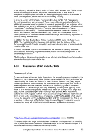 Cooling Water Options for the New Generation of Nuclear Power Stations in the UK 85
to the migratory salmonids, Atlantic salmon (Salmo salar) and sea trout (Salmo trutta)
and technically apply to waters frequented by these species, a term which is
interpreted to require proof that there is a self-supporting population of at least one of
these species present, rather than one maintained by stocking.
In order to comply with the Water Framework Directive (WFD), Fish Passage and
Screening regulations were proposed. These required the consideration of whether
additional measures would be needed to ensure all species of fish are protected rather
than just salmonids alone to achieve good ecological status. However, following recent
consultation 22
, the Better Regulation Executive has put development of these
regulations on hold until 2011 due to the potential economic impact on business. It
should be noted that, despite these delays, any current and future power station
developments would need to adhere to the Fish Passage and Screening regulations in
order to comply with the WFD.
In addition the Eels (England and Wales) regulations (2009) came into force in Jan
2010. The regulations reflect European wide concern over the collapse of the
European eel Anguilla Anguilla population and require the provision of screening to be
considered for eels.
In Natura 2000 sites, operators and developers are required to develop mitigation
measures and monitoring programmes to ensure that conservation objectives of the
site are not jeopardized.
All of the above fish screening regulations are relevant regardless of whether or not an
abstraction licence is required at a site.
6.1.3 Impingement of fish and other biota
Screen mesh sizes
Screen mesh size is the main factor determining the sizes of organisms retained on the
CW drum or band screens and those that become entrained. For fish, the size that will
be retained by the screen is a function of mesh size and fineness ratio (body length
divided by maximum body diameter), the latter being high for elongate, thin fish such
as eel or pipefish and low for rotund ones such as lumpfish (Figure 6-1). Older UK
power stations of CEGB vintage, including all existing nuclear plants, typically use a
mesh of 8-10 mm square aperture. These would retain for, example, bass larger than
about 70 mm standard length23
and eels longer than 240 mm. More modern UK
stations fitted with purpose-built fish return systems are required to use mesh sizes of
6 mm or less under present guidance (Turnpenny and O’Keeffe, 2005), which would
reduce the bass and eel thresholds to around 30 and 100 mm respectively. That is not
to say that in either case all fish below these sizes would pass through and become
entrained, as some will strike the screen sideways-on and become impinged.
22
http://www.defra.gov.uk/corporate/consult/fisheries-legislation/ (viewed 22/02/09)
23
Standard length is the length from the tip of the snout to the caudal peduncle. It is commonly
used in power plant studies, rather than total or fork length, as tail fins are often damaged as a
result of screen handling on older non-fish-friendly screens.
 