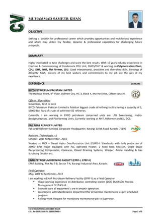 CV OF MUHAMMADSAMEER KHAN
CELL No 03052108979, 03350754824 Page 1 of3
MUHAMMAD SAMEER KHAN
OBJECTIVE
Seeking a position for professional career which provides opportunities and multifarious experience
and which may utilize my flexible, dynamic & professional capabilities for challenging future
prospects.
SUMMARY
Highly motivated to take challenges and score the best results. With 10 years industry experience in
Erection & Commissioning of Condensate CDU Unit, DHDS/DHT & working on Polymerization Plant,
CDU, DHT, NHT, Plat former, LSU. Good interpersonal, proactive and diversified skills. Blessings of
Almighty Allah, prayers of my best wishers and commitments to my job are the way of my
excellence.
EXPERIENCE 10 YEARS
BYCO PETROLEUM PAKISTAN LIMITED
The Harbour Front, 9th Floor, Dolmen City, HC-3, Block 4, Marine Drive, Clifton Karachi.
Officer - Operations
November, 2015 to date
BYCO Petroleum Pakistan Limited is Pakistan biggest crude oil refining facility having a capacity of 1,
55000 bbl. /day of crude oil with their 02 refineries.
Currently I am working in BYCO petroleum concerned units are LPG Sweetening, Hydro-
desulphurization, and Plat forming Units. Currently working at NHT, Reformer and LSU DCS.
PAK ARAB REFINERY LIMITED
Pak-Arab Refinery Limited, Corporate Headquarter, Korangi Creek Road, Karachi-75190
Assistant Technologist - II
October, 2011 to November, 2015
Worked at MCR – Diesel Hydro Desulfurization Unit (EURO-II Standards) with daily production of
26000 BPD major equipped with PLC operated Heater, 2 fixed beds Reactor, Single Stage
Reciprocating Compressors, Coalesces, Closed Draining Systems, Stripper, Amine Handling & Gas
Scrubbing Section etc.
ENAR PETROLEUM REFINING FACILITY (EPRF-I, EPRF-II)
EPRF Building, Plot No 7-B, Sector 7-A, Korangi Industrial Area, Karachi.
Field Operator
May, 2008 to September, 2011
I am working in ENAR Petroleum Refinery Facility (EPRF-l) as a Field Operator
 I have working experience on distributive controlling system (DCS) EMERSON Process
Management DELTAV v9
 To make sure all equipment’s arein smooth operation.
 Co-ordinate with Maintenance Department for preventive maintenance as per scheduled
program.
 Raising Work Request for mandatory maintenance job to Supervisor.
 