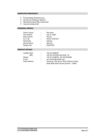 CV OF MUHAMMADSAMEER KHAN
CELL No 03052108979, 03350754824 Page 3 of3
COMPUTER PROFICIENCY
 PC Assembling & Maintenance
 Commercial Publishing Software
 Web Mastering & Office Automation
 Internet Surfing & SAP
PERSONAL PROFILE
Father’s Name - Sher Khan
Dateof Birth - July 5th, 1983
Place of Birth - Karachi
N.I.C. No. - 42101-1774770-7
Nationality - Pakistan
Marital Status - Married
Passport No. - PZ4137701
CONTACT DETAILS
Landline (Res) - +92-213-6980375
(Off) - +92-213-2752299 (Ext) 4359 - 61
Cellular - +92-315-2108979, +92-335-0754824
E-mail - pro.sameer@outlook.com
Postal Address - House No. 378, Sector 7D/2, Gulshan-e-Faroq,
Anda MOR, North Karachi, Karachi – 75850.
 