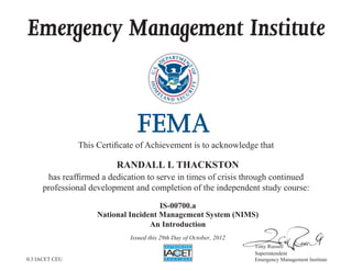 Emergency Management Institute
This Certificate of Achievement is to acknowledge that
has reaffirmed a dedication to serve in times of crisis through continued
professional development and completion of the independent study course:
Tony Russell
Superintendent
Emergency Management Institute
RANDALL L THACKSTON
IS-00700.a
National Incident Management System (NIMS)
An Introduction
Issued this 29th Day of October, 2012
0.3 IACET CEU
 