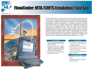 iThinkTest, Inc.
FlowCoder:MTA/CMTSEmulationToolSetFlowCoder:MTA/CMTSEmulationToolSet
The Next Generation Communications market is emerging and OEMs need
to be ready to satisfy customer needs with stable, well tested products.
PacketCable™ (CableLabs™ initiative) is meeting this need with developing
interoperable interface specifications for delivering advanced real-time
multimedia services over two-way cable plants. PacketCable networks are
built on top of industry standard "Data Over Cable Service Interface
Specifications" (DOCSIS). As such media elements such as the Call
Management Servers (CMS), Media Termination Adaptors (MTA) and Cable
Modem Termination Systems (CMTS) will be communicating via the NCS,
COPS (DQoS) and Security (IPSec, Kerberos, PKINIT, IKE) protocols. How
can these critical protocols be analyzed from the CMS in a detailed and
efficient manner? Naturally with the FlowCoder CMTA/S - E “Combo”!
KEY BENEFITS:



KEY FEATURES:



Ability to instantiate multiple CMTA/S-E
instances for detailed Protocol Analysis
of CMS responses
Ability to Override basic MTA/CMTS
functionality and alter datagram
responses for negative testing of NCS,
COPS (DQoS) and Security (IPSec,
Kerberos, PKINIT, IKE) protocols
Event Logging per MTA/CMTS Entities
Supported OS (Windows)

KEY APPLICATIONS:


PacketCable Protocol Compliance
Testing
Interoperablity, Functional, Feature and
Regression Testing
Save Design and Test Engineering time
and resources during testing and
debugging of problems
Save money on rework and labor due
to the fact that there are less problems
in-house and in the field
Ensure stable, PacketCable compliant
product to customer
 
