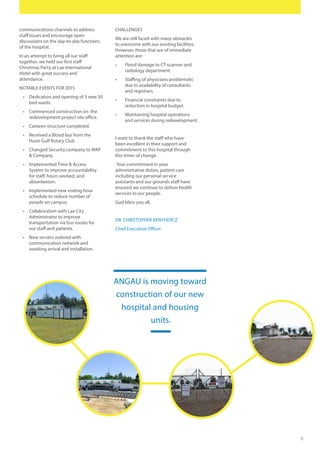 9
communications channels to address
staff issues and encourage open
discussions on the day-to-day functions
of the hospital.
In an attempt to bring all our staff
together, we held our first staff
Christmas Party at Lae International
Hotel with great success and
attendance.
NOTABLE EVENTS FOR 2015
•	 Dedication and opening of 3 new 50
bed wards.
•	 Commenced construction on the
redevelopment project site office.
•	 Canteen structure completed.
•	 Received a Blood bus from the
Huon Gulf Rotary Club.
•	 Changed Security company to WAP
& Company.
•	 Implemented Time & Access
System to improve accountability
for staff, hours worked, and
absenteeism.
•	 Implemented new visiting hour
schedule to reduce number of
people on campus.
•	 Collaboration with Lae City
Administrator to improve
transportation via bus routes for
our staff and patients.
•	 New servers ordered with
communication network and
awaiting arrival and installation.
CHALLENGES
We are still faced with many obstacles
to overcome with our existing facilities.
However, those that are of immediate
attention are:
•	 Flood damage to CT scanner and
radiology department.
•	 Staffing of physicians problematic
due to availability of consultants
and registrars.
•	 Financial constraints due to
reduction in hospital budget.
•	 Maintaining hospital operations
and services during redevelopment.
I want to thank the staff who have
been excellent in their support and
commitment to this hospital through
this times of change.
Your commitment in your
administrative duties, patient care
including our personal service
assistants and our grounds staff have
ensured we continue to deliver health
services to our people.
God bless you all,
DR. CHRISTOPHER KENYHERCZ
Chief Executive Officer
ANGAU is moving toward
construction of our new
hospital and housing
units.
 
