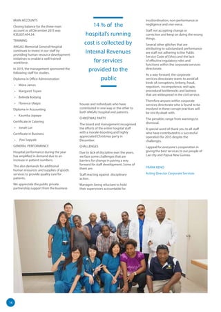 14
MAIN ACCOUNTS
Closing balance for the three main
account as of December 2015 was
K35,637,404.54.
TRAINING
ANGAU Memorial General Hospital
continues to invest in our staff by
providing human resource development
initiatives to enable a well-trained
workforce.
In 2015, the management sponsored the
following staff for studies.
Diploma in Office Administration
•	 Mova James
•	 Margaret Toyen
•	 Belinda Bodang
•	 Florence Ulaipo
Diploma in Accounting
•	 Kaumba Jopepe
Certificate in Catering
•	 Jonah Lot
Certificate in Business
•	 Poo Sopyale
GENERAL PERFORMANCE
Hospital performance during the year
has amplified in demand due to an
increase in patient numbers.
This also demands for additional
human resources and supplies of goods
services to provide quality care for
patients.
We appreciate the public private
partnership support from the business
houses and individuals who have
contributed in one way or the other to
both ANGAU hospital and patients.
CHRISTMAS PARTY
The board and management recognised
the efforts of the entire hospital staff
with a morale-boosting and highly
appreciated Christmas party in
December.
CHALLENGES
Due to lack of discipline over the years,
we face some challenges that are
barriers for change in paving a way
forward for staff development. Some of
them are:
Staff reacting against disciplinary
action.
Managers being reluctant to hold
their supervisors accountable for
insubordination, non-performance or
negligence and vise-versa.
Staff not accepting change or
correction and keep on doing the wrong
things.
Several other glitches that are
attributing to substandard performance
are staff not adhering to the Public
Service Code of Ethics and the lack
of effective regulatory roles and
functions within the corporate services
directorate.
As a way forward, the corporate
services directorate wants to avoid all
kinds of corruptions, bribery, fraud,
nepotism, incompetence, red tape,
procedural bottlenecks and laziness
that are widespread in the civil service.
Therefore anyone within corporate
services directorate who is found to be
involved in these corrupt practices will
be strictly dealt with.
The penalties range from warnings to
dismissal.
A special word of thank you to all staff
who have contributed to a successful
operation for 2015 despite the
challenges.
I appeal for everyone’s cooperation in
giving the best services to our people of
Lae city and Papua New Guinea.
FRANK KENO
Acting Director Corporate Services
14 % of the
hospital’s running
cost is collected by
Internal Revenues
for services
provided to the
public
 