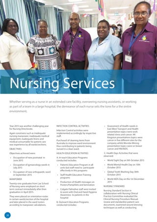 20
Whether serving as a nurse in an extended care facility, overseeing nursing assistants, or working
as part of a team in a large hospital, the demeanor of each nurse sets the tone for a the entire
environment.
Nursing Services
Year 2015 was another challenging year
for Nursing Directorate.
Again constrains such as inadequate
nursing manpower, inadequate medical
equipment, inadequate linens and
medical consumable for patient care
was experience by all wards/sections.
OBJECTIVES
Objectives achieved were:
•	 Occupation of new postnatal in
June 2015
•	 Occupation of gynaecology wards in
July 2015
•	 Occupation of new orthopaedic ward
in September 2015
MANPOWER
Twenty-one graduates from Lae School
of Nursing were employed on short
term contract immediately after their
graduation in April 2015.
They were placed on orientation roster
in certain wards/section of the hospital
and later placed in the ward rosters
according to manpower calculations.
INFECTION CONTROL ACTIVITIES
Infection Control activities were
implemented accordingly by respective
staff.
Purchased of cleaning items from
Australia to improve ward environment
thus contributing to patients being
nursed in a clean ward.
HEALTH EDUCATION ACTIVITIES
A. In reach Education Programs
conducted includes:
•	 Patients Education Program in all
units but staff need to participate
effectively in this programs
•	 Staff Health Education Training
programs
•	 Production of Health messages on
Posters/Pamphlets and lamination
•	 Colgate Palmolive staff were invited
to assist with Oral and Hand Hygiene
Awareness to patients in the
hospital
B. Outreach Education Programs
conducted includes:
•	 Assessment of Health needs in
East West Transport and Health
presentation topics were work
related stress and cancer. KK
Kingston presentations topics were
cancer in five different sites for the
company whilst Morobe Mining
presentation topics were on breast
cancer and HIV/AIDS.
C. Health Days Activities that were
observed:
•	 World Sight Day on 9th October 2015
•	 World Mental Health Day on 10th
October 2015
•	 Global Tooth Washing Day 30th
October 2015
•	 World AIDS Day on the 1st December
2015
NURSING STANDARD
Nursing Standard Section in
collaboration with Nursing Clinical
Practice Committee evaluated the
Clinical Nursing Procedure Manual,
review and standardise patient care
documents, examined wound dressing
techniques as well as conducting
 