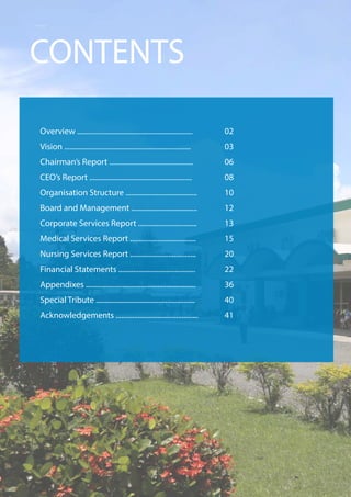Overview ...............................................................
Vision .....................................................................
Chairman’s Report ..............................................
CEO’s Report ........................................................
Organisation Structure .......................................
Board and Management ....................................
Corporate Services Report ................................
Medical Services Report ....................................
Nursing Services Report ....................................
Financial Statements ..........................................
Appendixes ............................................................
Special Tribute ......................................................
Acknowledgements .............................................
CONTENTS
02
03
06
08
10
12
13
15
20
22
36
40
41
 
