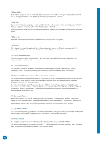 32
1.6 Cash at Bank
Cash at bank comprises cash on hand, cash at bank, deposits held at call and money market investments which
can be readily converted to cash. The Hospital does not operate a bank overdraft.
1.7 Receipts
Government Grants are recognized as revenue at the time the cash is received in the operating account. Patient
fees are recognised as revenue at the time when the cash is collected.
Appropriations and other cash receipts are deposited into its bank accounts and are controlled by the Hospital’s
Board.
1.8 Payments
Payments are recognized as expenses at the time the cheque is raised for payment.
1.9 Taxation
The Hospital is exempt from paying all types of taxes, including income tax. This is in accordance with the
Income Tax Act 1959, Section 24 Subsection A – Exemption of Public Authorities.
1.10 Events Since Balance Date
There is no event occurring after the balance date that could materially affect the financial position of the
Hospital as at 31 December 2015.
1.11 Economic Dependency
The Hospital is to a significant extent dependant on monies received from the Government to fund its
operations. In 2015, funding from Government represented 98.4% (2014: 94.5%) of the total receipts.
1.12 Payments by Other Government Entities – Department of Finance
The Hospital benefits from payments made by Department of Finance. These payments constitute cash receipts
and payments of the Hospital, and are controlled by the Hospital, as the Personal Emoluments have been
appropriated through the National Budget.
The International Public Sector Accounting Standard (IPSASs) - Financial Reporting Under the Cash Basis of
Accounting requires separate presentation of the Payments by Other Government Entities in the Consolidated
Statement of Receipts and Payments. These financial statements did not follow the requirement hence; it
represents a departure from IPSAS.
1.13 Comparative Figures
Financial statements have not yet been prepared for year ended 31 December 2013. However comparative
figures included in these financial statements have been extracted from the books and records of the Hospital.
Opening bank balances have been reconciled to bank statements at the beginning of the periods.
2. GOVERNMENT GRANTS
The Government provides grants to the Hospital through the Annual Budget and the Department of Health which
are received in the operating account to finance the Hospital’s operational requirements.
3. INTEREST INCOME
The Hospital earns a nominal amount of interest on the Hospital Trust Account held with BSP.
The interest income earned on the bank account of K2,529 was transferred by way of automatic direct debit to a
bank account nominated and controlled by Department of Health.
 