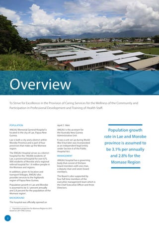 2
Population growth
rate in Lae and Morobe
province is assumed to
be 3.1% per annually
and 2.8% for the
Momase Region
Overview
POPULATION
ANGAU Memorial General Hospital is
located in the city of Lae, Papua New
Guinea.
Lae is both a city and a district within
Morobe Province and is part of four
provinces that make up the Momase
region.
The ANGAU Hospital serves as a district
hospital for the 149,000 residents of
Lae, a provincial hospital for over 675,
000 residents of Morobe and a regional
referral hospital for 1.9 million people in
the Momase and regions.
In addition, given its location and
transport linkages, ANGAU also
provides services to the highlands
region of Papua New Guinea.
Population growth in Lae and Morobe
is assumed to be 3.1 percent annually
and 2.8 percent for the population of the
Momase region1
.
BACKGROUND
The hospital was officially opened on
1  Population projection for Momase Region to 2015
based on 2011 PNG Census
April 7, 1964.
ANGAU is the acronym for
the Australia New Guinea
Administrative Unit.
It was a unit set up during World
War II but later was incorporated
as an independent legal entity
under Section 6 of the Public
Hospital Act.
MANAGEMENT
ANGAU hospital has a governing
body that consist of thirteen
board members with one chair,
a deputy chair and seven board
members.
The Board is also supported by
four full time members of the
executive management team which is
the Chief Executive Officer and three
Directors.
To Strive for Excellence in the Provision of Caring Services for the Wellness of the Community and
Participation in Professional Development and Training of Health Staff.
 