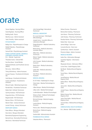 39
Yanam Ngadup - Nursing Officer
Geob Ngabalu - Nursing Officer
Kealing Iwaki - Nurse
Martha Lucas - Admin Assistant
Yarlu Timothy - Admin assistant
PHYSIOTHERAPY
Bafigu Don - Physiotherapist in Charge
Mullah Palambu - Physiotherapy
Assistant
Samuel Seki - Physiotherapy Assistant
FAMILY SUPPORT CENTRE / WOMEN &
CHILDREN’S SUPPORT CENTRE 	 	
Dr. L. Menda - Supervisor
Theodora Suma - Clinical HEO
Fay Dora Ikasa - Social Worker
National Orthotic and Prosthetic Service
(NOPS)
Rex Larry - Admin Officer
Trinty Jill Anthony - Admin Assistant
Levuan Yowana - Prosthetist & Orthotist
OIC
Solo Wasop - Prosthetist & Orthotist
Scotty watanikam - Prosthetist &
Orthotist
Mesurin Isako - Workshop Supervisor
Ronald Arku - Prosthetist Technician
Robin Dail - Orthotic Technician
Sammy Imatana - P/O Technician
Augustine Kusu - P/O Technician
Begula Gulali - P/O Technician
Benson Zheru - P/O Technician
Martin Tiden - Joinery Technician
Lemok Tiriong - Joinery Technician
MORTUARY SERVICE
Peter Wilson - Morgue Attendant
Daru Koria - Morgue Attendant
Biomedical Equipment Engineering
Bannah Essai - Biomedical Technician
Alex Eroro - Biomedical Technician
John Geregl Wagl - Biomedical
Technician
MEDICAL LABORATORY
Dr. Lucas Komnapi - Pathologist
(Microbiology)
Joseph So’on - Scientific Officer &
Laboratory Manager
Peggy Benjamin - Medical Laboratory
Technician
Moses Kirau - Medical Laboratory
Scientific Officer		
Albert Keu - Medical Laboratory
Technician
Malum Tagabi - Medical Laboratory
Technician
John Sosopai - Medical Laboratory
Assistant
Robin Peter - Medical Laboratory
Assistant
Lydia Ulne - Medical Laboratory
Assistant
Sam Nisoa - Medical Laboratory
Assistant
MEDICAL IMAGING
Dr. B. Finkeo - Radiologist In charge
Tutty Selan - Medical Technologist In-
Charge
Lillian Kenjue - Medical Technologist
Lillian John - Medical Technologist
Lucille Worealevi - Medical Technologist
Rebecca Raim - Medical Technologist
(on Study Leave)
Bernard George - Medical Imaging
Assistant
Luaine Wosae - Medical Imaging
Assistant
Henry Luke - Medical Imaging Assistant
Ilomai Anasi - Medical Imaging
Assistant
Sandra Mali - Administrative Assistant
PHARMACEUTICAL SERVICE
Sebastian Mirinu - Pharmacist
Adrian Pumwa - Pharmacist
Betsina Bon Sodeng - Pharmacist
Jane Kanes - Pharmacy Technician
Julie Kisokau - Pharmacy Technician
Roselyn Kwiwa - Pharmacy Technician
Robert Nul - Store man
James Kelaga - Store man
Lenuinie Bonnie - Store man
Cynthia Kusa - Admin. Assistant	
Florence Ulaipo - Admin. Assistant
MEDICAL RECORDS
Isidor Pais - Information Manager	
Sonethan Ngahan - Information
Officer	
Wiyawato Amono - Admission Officer
Lorna Theo - Death Registry Clerk	
Ilai Misek - Medical Record Registry
Clerk	
Susan Niaru - Medical Record Registry
Clerk
JessieTopiong - Medical Record
Registry Clerk
Delma Moro - Medical Record Registry
Clerk
Jessy John - Medical Record Registry
Clerk
Joseph Payau - Medical Record Registry
Clerk
Malum Geowa Teta - Medical Record
Registry Clerk
Joyce Tasin Nabo - Medical Record
Registry Clerk
Yvonne Mara - Medical Record Registry
Clerk
﻿URBAN & RURAL HEALTH OUTREACH
Dr. L. Menda - SMO (Public Health)
orate
 
