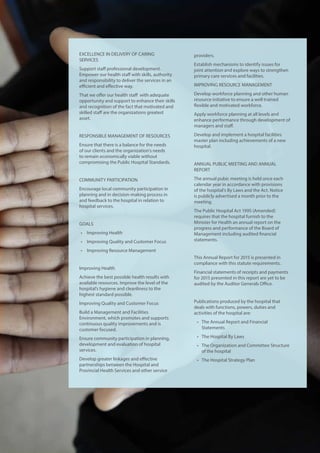 EXCELLENCE IN DELIVERY OF CARING
SERVICES
Support staff professional development.
Empower our health staff with skills, authority
and responsibility to deliver the services in an
efficient and effective way.
That we offer our health staff with adequate
opportunity and support to enhance their skills
and recognition of the fact that motivated and
skilled staff are the organizations greatest
asset.
RESPONSIBLE MANAGEMENT OF RESOURCES
Ensure that there is a balance for the needs
of our clients and the organization’s needs
to remain economically viable without
compromising the Public Hospital Standards.
COMMUNITY PARTICIPATION
Encourage local community participation in
planning and in decision-making process in
and feedback to the hospital in relation to
hospital services.
GOALS
•	 Improving Health
•	 Improving Quality and Customer Focus
•	 Improving Resource Management
Improving Health
Achieve the best possible health results with
available resources. Improve the level of the
hospital’s hygiene and cleanliness to the
highest standard possible.
Improving Quality and Customer Focus
Build a Management and Facilities
Environment, which promotes and supports
continuous quality improvements and is
customer focused.
Ensure community participation in planning,
development and evaluation of hospital
services.
Develop greater linkages and effective
partnerships between the Hospital and
Provincial Health Services and other service
providers.
Establish mechanisms to identify issues for
joint attention and explore ways to strengthen
primary care services and facilities.
IMPROVING RESOURCE MANAGEMENT
Develop workforce planning and other human
resource initiative to ensure a well trained
flexible and motivated workforce.
Apply workforce planning at all levels and
enhance performance through development of
managers and staff.
Develop and implement a hospital facilities
master plan including achievements of a new
hospital.
ANNUAL PUBLIC MEETING AND ANNUAL
REPORT
The annual pubic meeting is held once each
calendar year in accordance with provisions
of the hospital’s By Laws and the Act. Notice
is publicly advertised a month prior to the
meeting.
The Public Hospital Act 1995 (Amended)
requires that the hospital furnish to the
Minister for Health an annual report on the
progress and performance of the Board of
Management including audited financial
statements.
This Annual Report for 2015 is presented in
compliance with this statute requirements.
Financial statements of receipts and payments
for 2015 presented in this report are yet to be
audited by the Auditor Generals Office.
Publications produced by the hospital that
deals with functions, powers, duties and
activities of the hospital are:
•	 The Annual Report and Financial
Statements
•	 The Hospital By Laws
•	 The Organization and Committee Structure
of the hospital
•	 The Hospital Strategy Plan
 
