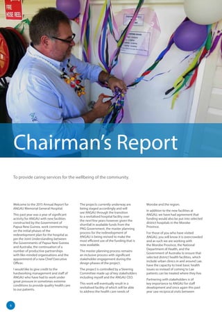 6
Welcome to the 2015 Annual Report for
ANGAU Memorial General Hospital.
This past year was a year of significant
activity for ANGAU with new facilities
constructed by the Government of
Papua New Guinea, work commencing
on the initial phases of the
redevelopment plan for the hospital as
per the Joint Understanding between
the Governments of Papua New Guinea
and Australia, the continuation of a
number of productive partnerships
with like-minded organisations and the
appointment of a new Chief Executive
Officer.
I would like to give credit to the
hardworking management and staff of
ANGAU who have had to work under
great pressure in sometimes extreme
conditions to provide quality health care
to our patients.
The projects currently underway are
being staged accordingly and will
see ANGAU through the transition
to a revitalised hospital facility over
the next few years however given the
shortfall in available funds from the
PNG Government, the master planning
process for the redevelopment of
ANGAU is being revised to make the
most efficient use of the funding that is
now available.
The master planning process remains
an inclusive process with significant
stakeholder engagement during the
design phases of the project.
The project is controlled by a Steering
Committee made up of key stakeholders
including myself and the ANGAU CEO.
This work will eventually result in a
revitalised facility of which will be able
to address the health care needs of
Morobe and the region.
In addition to the new facilities at
ANGAU, we have had agreement that
funding would also be put into selected
district hospitals in the Morobe
Province.
For those of you who have visited
ANGAU, you will know it is overcrowded
and as such we are working with
the Morobe Province, the National
Department of Health, and the
Government of Australia to ensure that
selected district health facilities, which
include urban clinics in and around Lae,
have the capacity to treat basic health
issues so instead of coming to Lae
patients can be treated where they live.
Partnering with stakeholders is of
key importance to ANGAU for staff
development and once again this past
year saw reciprocal visits between
Chairman’s Report
To provide caring services for the wellbeing of the community.
 