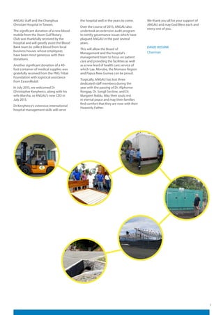 7
ANGAU staff and the Changhua
Christian Hospital in Taiwan.
The significant donation of a new blood
mobile from the Huon Gulf Rotary
Club was thankfully received by the
hospital and will greatly assist the Blood
Bank team to collect blood from local
business houses whose employees
have been most generous with their
donations.
Another significant donation of a 40-
foot container of medical supplies was
gratefully received from the PNG Tribal
Foundation with logistical assistance
from ExxonMobil.
In July 2015, we welcomed Dr
Christopher Kenyhercz, along with his
wife Marsha, as ANGAU’s new CEO in
July 2015.
Dr Kenyhercz’s extensive international
hospital management skills will serve
the hospital well in the years to come.
Over the course of 2015, ANGAU also
undertook an extensive audit program
to rectify governance issues which have
plagued ANGAU in the past several
years.
This will allow the Board of
Management and the hospital’s
management team to focus on patient
care and providing the facilities as well
as a new level of health care service of
which Lae, Morobe, the Momase Region
and Papua New Guinea can be proud.
Tragically, ANGAU has lost three
dedicated staff members during the
year with the passing of Dr. Alphonse
Rongap, Dr. Songli Soctine, and Dr.
Margaret Nablu. May their souls rest
in eternal peace and may their families
find comfort that they are now with their
Heavenly Father.
We thank you all for your support of
ANGAU and may God Bless each and
every one of you.
DAVID WISSINK
Chairman
 