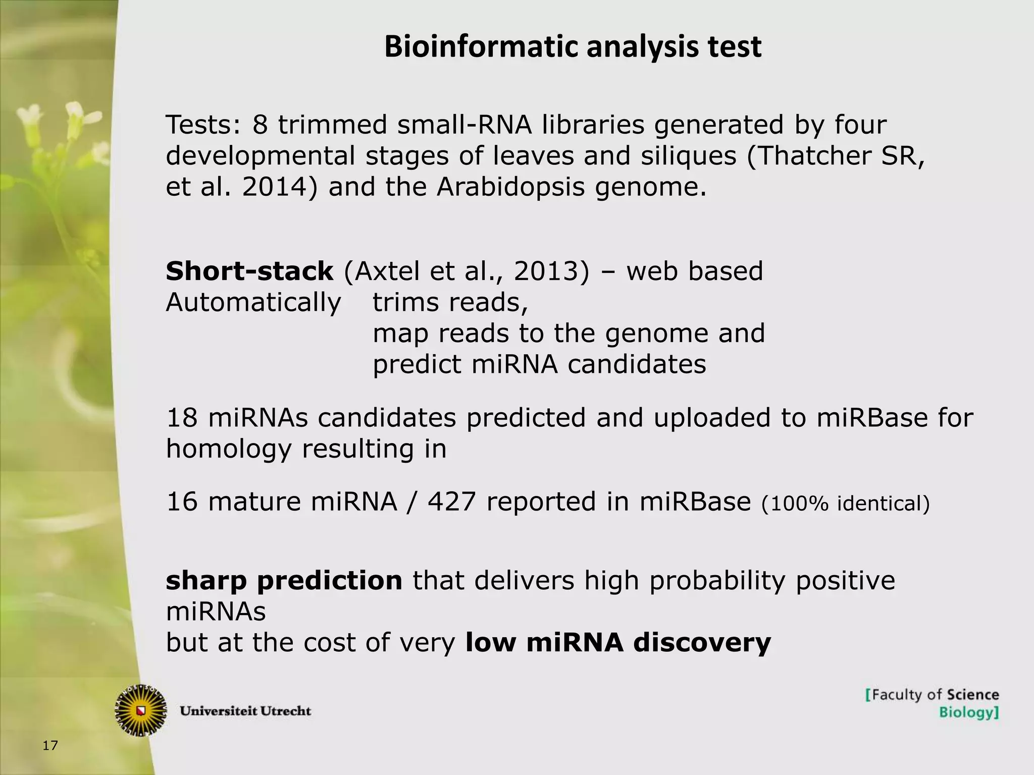17
Bioinformatic analysis test
Tests: 8 trimmed small-RNA libraries generated by four
developmental stages of leaves and siliques (Thatcher SR,
et al. 2014) and the Arabidopsis genome.
Short-stack (Axtel et al., 2013) – web based
Automatically trims reads,
map reads to the genome and
predict miRNA candidates
18 miRNAs candidates predicted and uploaded to miRBase for
homology resulting in
16 mature miRNA / 427 reported in miRBase (100% identical)
sharp prediction that delivers high probability positive
miRNAs
but at the cost of very low miRNA discovery
 