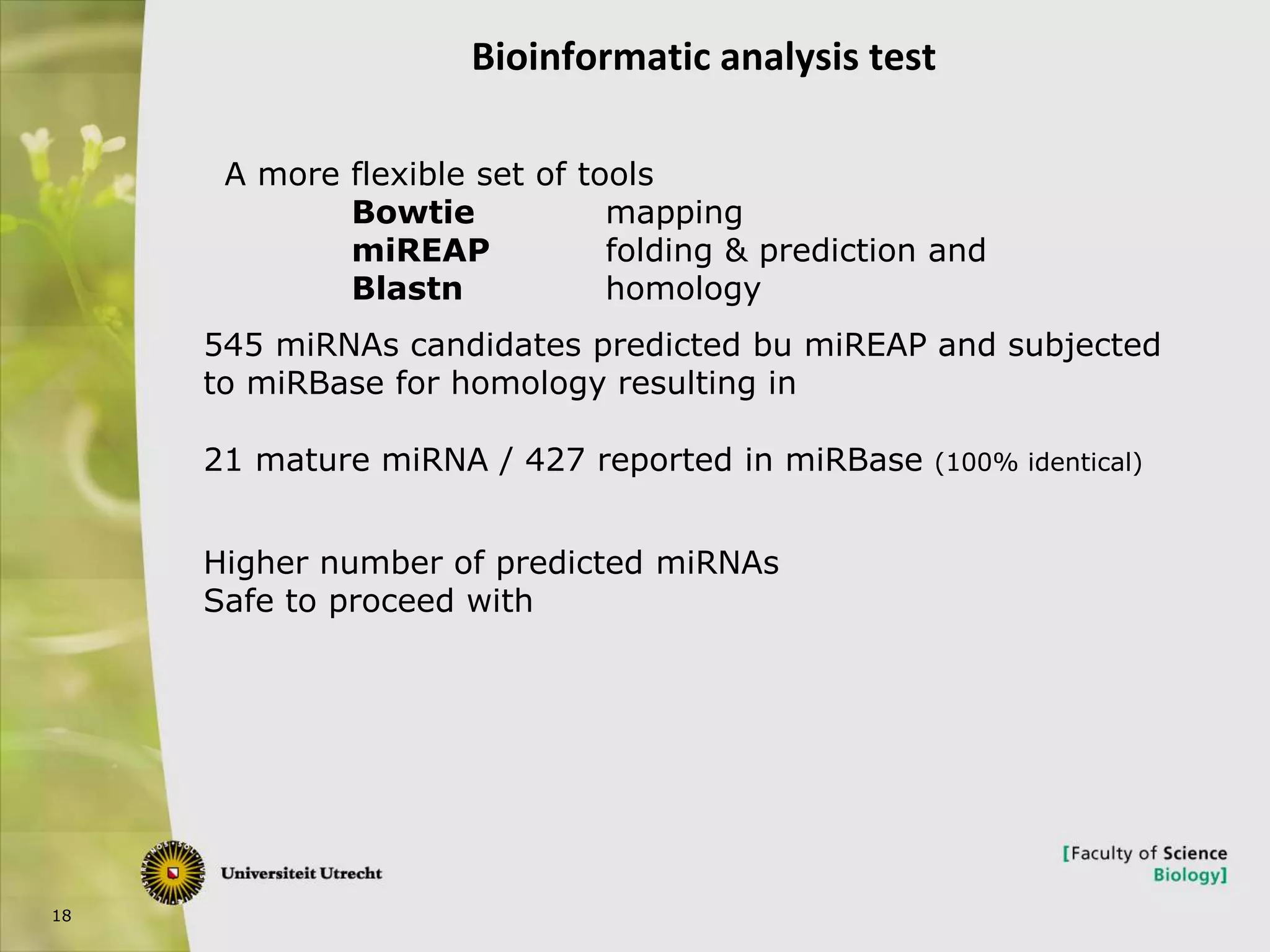 18
Bioinformatic analysis test
545 miRNAs candidates predicted bu miREAP and subjected
to miRBase for homology resulting in
21 mature miRNA / 427 reported in miRBase (100% identical)
A more flexible set of tools
Bowtie mapping
miREAP folding & prediction and
Blastn homology
Higher number of predicted miRNAs
Safe to proceed with
 