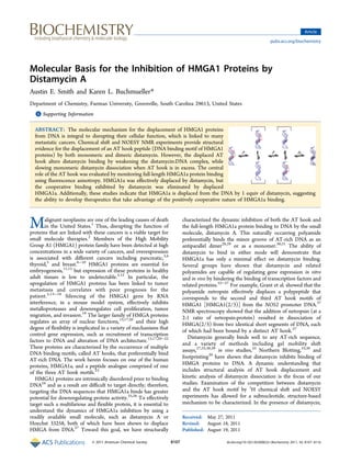 Molecular Basis for the Inhibition of HMGA1 Proteins by
Distamycin A
Austin E. Smith and Karen L. Buchmueller*
Department of Chemistry, Furman University, Greenville, South Carolina 29613, United States
*S Supporting Information
ABSTRACT: The molecular mechanism for the displacement of HMGA1 proteins
from DNA is integral to disrupting their cellular function, which is linked to many
metastatic cancers. Chemical shift and NOESY NMR experiments provide structural
evidence for the displacement of an AT hook peptide (DNA binding motif of HMGA1
proteins) by both monomeric and dimeric distamycin. However, the displaced AT
hook alters distamycin binding by weakening the distamycin:DNA complex, while
slowing monomeric distamycin dissociation when AT hook is in excess. The central
role of the AT hook was evaluated by monitoring full-length HMGA1a protein binding
using fluorescence anisotropy. HMGA1a was effectively displaced by distamycin, but
the cooperative binding exhibited by distamycin was eliminated by displaced
HMGA1a. Additionally, these studies indicate that HMGA1a is displaced from the DNA by 1 equiv of distamycin, suggesting
the ability to develop therapeutics that take advantage of the positively cooperative nature of HMGA1a binding.
Malignant neoplasms are one of the leading causes of death
in the United States.1
Thus, disrupting the function of
proteins that are linked with these cancers is a viable target for
small molecule therapies.2
Members of the High Mobility
Group A1 (HMGA1) protein family have been detected at high
concentrations in a wide variety of cancers, and overexpression
is associated with different cancers including pancreatic,3,4
thyroid,5
and breast.6−10
HMGA1 proteins are essential for
embryogenesis,11,12
but expression of these proteins in healthy
adult tissues is low to undetectable.5,12
In particular, the
upregulation of HMGA1 proteins has been linked to tumor
metastasis and correlates with poor prognosis for the
patient.5,13−18
Silencing of the HMGA1 gene by RNA
interference, in a mouse model system, effectively inhibits
metalloproteases and downregulates cell proliferation, tumor
migration, and invasion.19
The larger family of HMGA proteins
regulates an array of nuclear functions,13,17,20
and their high
degree of flexibility is implicated in a variety of mechanisms that
control gene expression, such as recruitment of transcription
factors to DNA and alteration of DNA architecture.13,17,20−22
These proteins are characterized by the occurrence of multiple
DNA binding motifs, called AT hooks, that preferentially bind
AT-rich DNA. The work herein focuses on one of the human
proteins, HMGA1a, and a peptide analogue comprised of one
of the three AT hook motifs.23
HMGA1 proteins are intrinsically disordered prior to binding
DNA24
and as a result are difficult to target directly; therefore,
targeting the DNA sequences that HMGA1a binds has greater
potential for downregulating protein activity.25,26
To effectively
target such a multifarious and flexible protein, it is essential to
understand the dynamics of HMGA1a inhibition by using a
readily available small molecule, such as distamycin A or
Hoechst 33258, both of which have been shown to displace
HMGA from DNA.27
Toward this goal, we have structurally
characterized the dynamic inhibition of both the AT hook and
the full-length HMGA1a protein binding to DNA by the small
molecule, distamycin A. This naturally occurring polyamide
preferentially binds the minor groove of AT-rich DNA as an
antiparallel dimer28,29
or as a monomer.30,31
The ability of
distamycin to bind in either mode will demonstrate that
HMGA1a has only a minimal effect on distamycin binding.
Several groups have shown that distamycin and related
polyamides are capable of regulating gene expression in vitro
and in vivo by hindering the binding of transcription factors and
related proteins.32−37
For example, Grant et al. showed that the
polyamide netropsin effectively displaces a polypeptide that
corresponds to the second and third AT hook motifs of
HMGA1 [HMGA1(2/3)] from the NOS2 promoter DNA.37
NMR spectroscopy showed that the addition of netropsin (at a
2:1 ratio of netropsin:protein) resulted in dissociation of
HMGA(2/3) from two identical short segments of DNA, each
of which had been bound by a distinct AT hook.37
Distamycin generally binds well to any AT-rich sequence,
and a variety of methods including gel mobility shift
assays,27,33,38,39
in vivo studies,33
Northern Blotting,33,38
and
footprinting39
have shown that distamycin inhibits binding of
HMGA proteins to DNA. A dynamic understanding that
includes structural analysis of AT hook displacement and
kinetic analysis of distamycin dissociation is the focus of our
studies. Examination of the competition between distamycin
and the AT hook motif by 1
H chemical shift and NOESY
experiments has allowed for a subnucleotide, structure-based
mechanism to be characterized. In the presence of distamycin,
Received: May 27, 2011
Revised: August 18, 2011
Published: August 19, 2011
Article
pubs.acs.org/biochemistry
© 2011 American Chemical Society 8107 dx.doi.org/10.1021/bi200822c|Biochemistry 2011, 50, 8107−8116
 