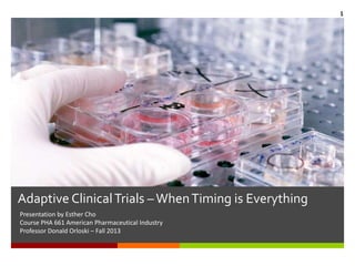 Adaptive ClinicalTrials –WhenTiming is Everything
Presentation by Esther Cho
Course PHA 661 American Pharmaceutical Industry
Professor Donald Orloski – Fall 2013
1
 