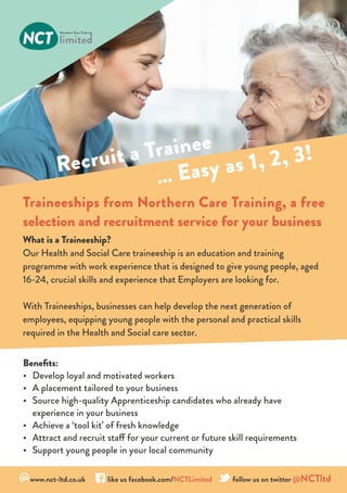Recruit a Trainee
… Easy as 1, 2, 3!
Traineeships from Northern Care Training, a free
selection and recruitment service for your business
@www.nct-ltd.co.uk 	 like us facebook.com/NCTLimited follow us on twitter @NCTltd
What is a Traineeship?
Our Health and Social Care traineeship is an education and training
programme with work experience that is designed to give young people, aged
16-24, crucial skills and experience that Employers are looking for.
With Traineeships, businesses can help develop the next generation of
employees, equipping young people with the personal and practical skills
required in the Health and Social care sector.
Benefits:
•	 Develop loyal and motivated workers
•	 A placement tailored to your business
•	 Source high-quality Apprenticeship candidates who already have
experience in your business
•	 Achieve a ‘tool kit’ of fresh knowledge
•	 Attract and recruit staff for your current or future skill requirements
•	 Support young people in your local community
 