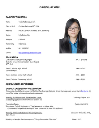 CURRICULUM VITAE
BASIC INFORMATION
Name : Tessa Yadawaputri S.H
Date of Birth : Cirebon, February 27th
1994
Address : Perum Delima Cikutra no. 85M, Bandung
Status : In Relationship
Religion : Christian
Nationality : Indonesia
Mobile : 08112271757
E-mail : tessayadawaputri@yahoo.com
EDUCATION
Catholic University of Parahyangan 2012 – present
Bachelor of Law. Concentration: (Law Major)
GPA: (3,4)
Yahya Christian High School 2009 – 2012
(Science Major)
Yahya Christian Junior High School 2006 – 2009
Yahya Christian Elementary School 2000 – 2006
JOB/BUSINESS EXPERIENCE
CATHOLIC UNIVERSITY OF PARAHYANGAN
(Universitas Katolik Parahyangan (UNPAR) or Parahyangan Catholic University is a private university in Bandung. It is
one of the oldest private universities in Indonesia.)
Working at Administration and Academic Office, (January-August) 2014
(Accepting application for freshmans (section 1))
Promotion Team, (September) 2014
(Promoting Catholic University of Parahyangan in a college fairs)
> (Promote to Yahya Christian High School, presented to over 100 students)
Working at University Catholic University Library, (January – Presents) 2015
(Part Timer)
Working as Notulen for the program of “Drugs Prevention Education”, (Maret) 2015
 