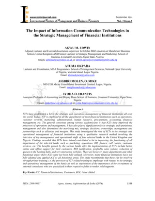 ISSN: 2306-9007 Agwu, Atuma, Aigbiremolen & Iyoha (2014) 
1588 
I 
www.irmbrjournal.com September 2014 
International Review of Management and Business Research Vol. 3 Issue.3 
R 
M 
B 
R 
The Impact of Information Communication Technologies in 
the Strategic Management of Financial Institutions 
AGWU M. EDWIN 
Adjunct Lecturer and External dissertation supervisor for Global MBA students at Manchester Business 
School, United Kingdom AND Senior Lecturer in Strategic Management and Marketing, School of 
Business, Covenant University, Ogun State, Nigeria: 
Emails: edwinagwu@yahoo.co.uk or edwin.agwu@covenantuniversity.edu.ng 
ATUMA OKPARA 
Lecturer and Coordinator, MBA Programmes, School of Management Sciences, National Open University 
of Nigeria, Victoria Island, Lagos Nigeria. 
Email: atumaokpara@yahoo.com 
AIGBIREMOLEN, O. MIKE 
MD/CEO Micky Consolidated Investment Limited; Lagos, Nigeria. 
Email: maigbiremolen@yahoo.com 
IYOHA O. FRANCIS 
Associate Professor of Accounting and Deputy Dean School of Business, Covenant University, Ogun State, 
Nigeria 
Email: iyohafrancis@yahoo.co.uk or iyoha.francis@covenantuniversity.edu.ng 
Abstract 
ICTs have contributed a lot in the strategic and operations management of financial institutions all over 
the world. Today, ICT is employed in all the departments of most financial institutions such as operations, 
customer services, marketing, administration, human resource, procurement, accounting, financial 
management, etc. The general consensus among various academicians is that ICTs have improved the 
processes of operations and management. It has also played significant roles in strategic and operational 
management and also determined the marketing mix, strategic decisions, ownerships, management and 
partnerships such as alliances and mergers. This study investigated the role of ICTs in the strategic and 
operational management of financial institutions using a qualitative research method involving the 
interview of top managements and operational staffs of four selected banks in the United Kingdom and 
Nigeria. Findings revealed that ICTs have indeed contributed a lot in improving the functioning of all 
departments of the selected banks such as marketing, operations, HR, finance, call centers, customer 
services, etc. The benefits gained by the various banks after the implementation of ICTs include better 
online and offline support for their customers, ROI justification, profitable sales volume, reduction of 
queues in the banking halls, and very interactive websites. There are however, many departments and other 
functional areas where ICTs have not been fully utilized. Moreover, many financial institutions have not 
fully adopted and applied ICT to all functional areas. The study recommends that these can be resolved 
through proper training, i.e. the provision of ICT related training to employees with respect to the strategic 
and operational management of the banks as well as exploration of the importance of the recruitment of 
external consultants who are specialized in their respective fields to render solid supports. 
Key Words: ICT, Financial Institutions, Customers, ROI, Value Added. 
 