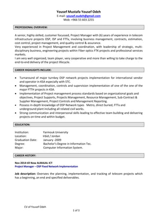 CV of Yousef Odeh
1 of 3
Yousef Mustafa Yousef Odeh
E-mail: yousef.oudeh@gmail.com
Mob: +966 55 603 2255
PROFESSIONAL OVERVIEW:
A senior, highly skilled, customer focussed, Project Manager with (6) years of experience in telecom
infrastructure projects OSP, ISP and FTTx, involving business management, contracts, estimation,
cost control, project management, and quality control & assurance.
Very experienced in Project Management and coordination, with leadership of strategic, multi-
disciplinary business, engineering projects within Fiber optics FTK projects and professional services
markets.
I am very well organized, team player, very cooperative and more than willing to take charge to the
end-to-end delivery of the project lifecycle.
CAREER HIGHLIGHTS INCLUDE:
 Turnaround of major turnkey OSP network projects implementation for international vendor
and operator in KSA especially with STC.
 Management, coordination, controls and supervision implementation of one of the one of the
major FTTH projects in KSA.
 Implementation of Project management process standards based on organizational goals and
objectives, Project Supports, Projects Management, Resource Management, Sub-Contract &
Supplier Management, Project Controls and Management Reporting.
 Possess in-depth knowledge of OSP Network types Metro, direct buried, FTTx and
underground plant including all related civil works.
 Strong communication and interpersonal skills leading to effective team building and delivering
projects on time and within budget.
EDUCATION:
Institution: Yarmouk University
Location: Irbid / Jordan
Graduation Date: January -2009
Degree: Bachelor's Degree in Information Tec.
Major: Computer Information System.
CAREER HISTORY:
Nov 2014 till Now ALMAJAL ICT
Project Manager – OSP Fixed Network Implementation
Job description: Oversees the planning, implementation, and tracking of telecom projects which
has a beginning, an end and specified deliverables.
 