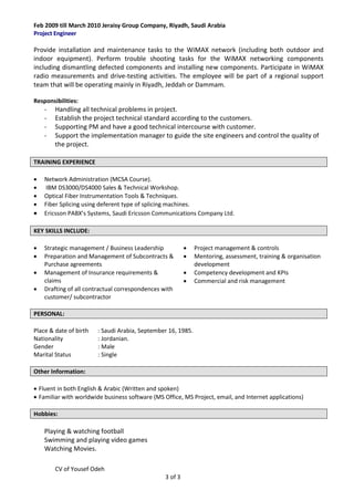 CV of Yousef Odeh
3 of 3
Feb 2009 till March 2010 Jeraisy Group Company, Riyadh, Saudi Arabia
Project Engineer
Provide installation and maintenance tasks to the WiMAX network (including both outdoor and
indoor equipment). Perform trouble shooting tasks for the WiMAX networking components
including dismantling defected components and installing new components. Participate in WiMAX
radio measurements and drive-testing activities. The employee will be part of a regional support
team that will be operating mainly in Riyadh, Jeddah or Dammam.
Responsibilities:
- Handling all technical problems in project.
- Establish the project technical standard according to the customers.
- Supporting PM and have a good technical intercourse with customer.
- Support the implementation manager to guide the site engineers and control the quality of
the project.
TRAINING EXPERIENCE
 Network Administration (MCSA Course).
 IBM DS3000/DS4000 Sales & Technical Workshop.
 Optical Fiber Instrumentation Tools & Techniques.
 Fiber Splicing using deferent type of splicing machines.
 Ericsson PABX’s Systems, Saudi Ericsson Communications Company Ltd.
KEY SKILLS INCLUDE:
 Strategic management / Business Leadership
 Preparation and Management of Subcontracts &
Purchase agreements
 Management of Insurance requirements &
claims
 Drafting of all contractual correspondences with
customer/ subcontractor
 Project management & controls
 Mentoring, assessment, training & organisation
development
 Competency development and KPIs
 Commercial and risk management
PERSONAL:
Place & date of birth : Saudi Arabia, September 16, 1985.
Nationality : Jordanian.
Gender : Male
Marital Status : Single
Other Information:
 Fluent in both English & Arabic (Written and spoken)
 Familiar with worldwide business software (MS Office, MS Project, email, and Internet applications)
Hobbies:
Playing & watching football
Swimming and playing video games
Watching Movies.
 