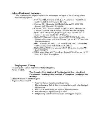 Subsea Equipment Summary.
I have experience and am proficient with the maintenance and repair of the following Subsea
well control equipment:
 NOV NXT 15K, Cameron T 15K B.O.P, Cameron U 10K B.O.P and
Shaffer SL 10K B.O.P, Cameron TL 15K.
 Cameron DL 10K Annular, NL Shaffer Spherical 5K SBOP 10K
Annular, Hydril Type GL 5K Annular.
 Cameron Collet Connector Model 70 10K and Vetco H4 connector.
Cameron Collet HC 15K, Cameron EVO 15K. DX-DW Drillquip,
 Hydril F 521-500 Diverter, Hughes Regan KFDS Diverter and Oil
States 21” Diverter. Shaffer 21-1/4” Diverter.
 Shaffer M.U.X control systems, Cameron M.U.X MK III, Koomey
hydraulic pilot control system & Koomey Type 80. NOV 6
th
Generation
Mux control system.
 D.S.C. Western Gear 600K, D.S.C. Shaffer 400K, D.S.C Shaffer 600K.
C.M.C Aker Kvaerner MH 1000K. NOV CMC-E
 Shaffer 80K and 16K riser tensioners. NOV 225K Aker Kvaerner MH
D.A.T 5000KIPS.
 MR6C Vetco Riser, MRF Vetco Riser, Regan FCH 8. Cameron LK 3.5
Riser. NOV FT-H Riser System.
Employment History
February 2010 – Subsea Supervisor / Subsea Engineer.
Present Seadrill.
West Hercules ,West Aquarius & West Jupiter 6th Generation Harsh
Environment Ultra Deepwater Semi-Sub. 6
th
Generation Ultra Deepwater
Drillship
China / Vietnam / Canada / Nigeria
Responsibilities included:
 Supervise Subsea Department and operation.
 Plan and carryout daily drilling operational duties with other Heads of
Departments.
 Plan E.O.W maintenance and repair of Subsea equipment.
 Plan and carryout 5 yearly survey of BOP.
 PM planning, End of well work scopes and shipyard projects.
 