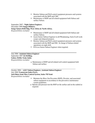  Monitor Subsea and Well control equipment pressures and systems
associated with the BOP and CMC.
 Maintenance of BOP and all related equipment both Subsea and
surface Subsea.
September 2007 - Night Subsea Engineer.
December 2009 Songa Offshore.
Songa Saturn Drill Ship, West Africa & North Africa.
Responsibilities included:
 Maintenance of BOP and all related equipment both Subsea and
surface Subsea.
 Assist Senior Subsea Engineer in all PM planning, End of well work
scopes and shipyard projects.
 Monitor Subsea and Well control equipment pressures and systems
associated with the BOP and DSC. In charge of Subsea related
operations on night shift.
 Fill in as Senior Subsea Engineer when required.
____________________________________________________________
July 2006- Assistant Subsea Engineer
September 2007 Jet Drilling.
Galaxy Driller Semi, India
Responsibilities included:
 Maintenance of BOP and all related well control equipment both
Subsea and surface.
________________________________________________________________________
October 2004 – A.R.T Subsea Engineer, Assistant Subsea Engineer
July 2006 Transocean Sedco Forex.
Jack Bates Semi Mux Control System, Sedco 703 Semi
Responsibilities included:
 Maintain the Blow Out Preventer (BOP), Diverter, and associated
subsea equipment in accordance to the preventive maintenance
system guidelines.
 Operate and pressure test the BOP on the surface and on the seabed as
required.
 