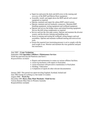 Supervise and assist the deck and drill crews in the running and
recovery of the BOP and Marine Riser equipment.
 Assemble, install, and nipple down the BOP and all well control
equipment as required.
 Operate, maintain and repair the subsea BOP control system.
 Operate, maintain and test hydraulic connectors. Maintain BOP
handling equipment, testing equipment and wellhead equipment.
 Operate and service the bridge cranes and related hoisting equipment.
Service the drill string compensator as required.
 Service and test the riser pipe system. Operate and maintain the diverter
system, and the diverter running and handling tools.
 Assist in running and testing the wellhead, casing hangers and seal
assemblies. Operate and maintain wellhead running and retrieval test
tools.
 Ensure the required riser tensioning pressure is set to comply with the
mud weight in use. Monitor and maintain the riser guideline and pod
line tensioners.
________________________________________________________________________
June 2002 – Crane Technician
September 2004 Specialist ( Offshore ) Maintenance Services
North Sea and Irish Sea Oil Platforms and Semi’s
Responsibilities included:
 Repairs and maintenance to cranes on various offshore facilities.
 Assist rig mechanics with repairs to fixed plant.
 Assist motorman with preventive maintenance to fixed plant.
 Welding / Fabrication
 Completion of reports & other relevant documentation.
January 2002- This period was spent traveling England, Scotland, Ireland and
June 2002 Europe & working as a bar tender in London.
August 2000 – Work Pac
December 2001 Heavy Duty Plant Mechanic / Field Service
Various Remote Mine Sites in Western Australia
Responsibilities included:
 