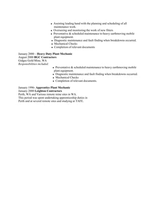  Assisting leading hand with the planning and scheduling of all
maintenance work.
 Overseeing and monitoring the work of new fitters
 Preventative & scheduled maintenance to heavy earthmoving mobile
plant equipment.
 Diagnostic maintenance and fault finding when breakdowns occurred.
 Mechanical Checks
 Completion of relevant documents
January 2000 – Heavy Duty Plant Mechanic
August 2000 BGC Contractors
Gidgee Gold Mine, WA
Responsibilities included:
 Preventative & scheduled maintenance to heavy earthmoving mobile
plant equipment.
 Diagnostic maintenance and fault finding when breakdowns occurred.
 Mechanical Checks
 Completion of relevant documents.
January 1996- Apprentice Plant Mechanic
January 2000 Leighton Contractors
Perth, WA and Various remote mine sites in WA.
This period was spent undertaking apprenticeship duties in
Perth and at several remote sites and studying at TAFE.
 
