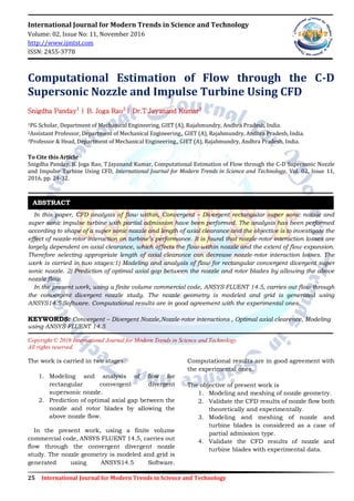 25 International Journal for Modern Trends in Science and Technology
International Journal for Modern Trends in Science and Technology
Volume: 02, Issue No: 11, November 2016
http://www.ijmtst.com
ISSN: 2455-3778
Computational Estimation of Flow through the C-D
Supersonic Nozzle and Impulse Turbine Using CFD
Snigdha Panday1
| B. Joga Rao2
| Dr.T.Jayanand Kumar3
1PG Scholar, Department of Mechanical Engineering, GIET (A), Rajahmundry, Andhra Pradesh, India.
2Assistant Professor, Department of Mechanical Engineering,, GIET (A), Rajahmundry, Andhra Pradesh, India.
3Professor & Head, Department of Mechanical Engineering,, GIET (A), Rajahmundry, Andhra Pradesh, India.
To Cite this Article
Snigdha Panday, B. Joga Rao, T.Jayanand Kumar, Computational Estimation of Flow through the C-D Supersonic Nozzle
and Impulse Turbine Using CFD, International Journal for Modern Trends in Science and Technology, Vol. 02, Issue 11,
2016, pp. 24-32.
In this paper, CFD analysis of flow within, Convergent – Divergent rectangular super sonic nozzle and
super sonic impulse turbine with partial admission have been performed. The analysis has been performed
according to shape of a super sonic nozzle and length of axial clearance and the objective is to investigate the
effect of nozzle-rotor interaction on turbine’s performance. It is found that nozzle-rotor interaction losses are
largely dependent on axial clearance, which affects the flow within nozzle and the extent of flow expansion.
Therefore selecting appropriate length of axial clearance can decrease nozzle-rotor interaction losses. The
work is carried in two stages:1) Modeling and analysis of flow for rectangular convergent divergent super
sonic nozzle. 2) Prediction of optimal axial gap between the nozzle and rotor blades by allowing the above
nozzle flow.
In the present work, using a finite volume commercial code, ANSYS FLUENT 14.5, carries out flow through
the convergent divergent nozzle study. The nozzle geometry is modeled and grid is generated using
ANSYS14.5 Software. Computational results are in good agreement with the experimental ones.
KEYWORDS: Convergent – Divergent Nozzle,Nozzle-rotor interactions , Optimal axial clearence, Modeling
using ANSYS FLUENT 14.5
Copyright © 2016 International Journal for Modern Trends in Science and Technology
All rights reserved.
The work is carried in two stages:
1. Modeling and analysis of flow for
rectangular convergent divergent
supersonic nozzle.
2. Prediction of optimal axial gap between the
nozzle and rotor blades by allowing the
above nozzle flow.
In the present work, using a finite volume
commercial code, ANSYS FLUENT 14.5, carries out
flow through the convergent divergent nozzle
study. The nozzle geometry is modeled and grid is
generated using ANSYS14.5 Software.
Computational results are in good agreement with
the experimental ones.
The objective of present work is
1. Modeling and meshing of nozzle geometry.
2. Validate the CFD results of nozzle flow both
theoretically and experimentally.
3. Modeling and meshing of nozzle and
turbine blades is considered as a case of
partial admission type.
4. Validate the CFD results of nozzle and
turbine blades with experimental data.
ABSTRACT
 