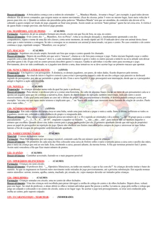 Desenvolvimento: A brincadeira começa com a ordem do orientador: “__ Manduca Manda... levantar o braço”, por exemplo; à qual todos devem
obedecer. Ele dá novos comandos, que exigem maior ou menor movimento, (ficar de cócoras, pular 3 vezes no mesmo lugar, fazer meia volta dar 4
passos para trás, etc.). Quando as ordens são precedidas pelas palavras “Manduca Manda” tem que ser atendidas, do contrário não devem sê-lo,
cabendo a quem cumpre ser tirado do jogo, pagando ao final uma prenda. Assim sendo ao ouvirem “bater palmas” quem faz tal coisa erra. A vitória é
de quem findo o tempo previsto, não houver pago prendas

116) MAMÍFERO, AVE OU PEIXE:               -    (CALMO)
Formação: Jogadores de pé ou sentados formam um círculo, exceto um que fica de fora, ou seja, no centro.
Desenvolvimento: O do centro diz: “__ Mamífero, Ave ou Peixe”, volta-se na direção desejada e, imediatamente apontando a um dos
companheiros, repete o nome de uma das três classes; conta neste momento, de modo rápido até 10. O indicado deve citar um animal desta classe
antes que o outro termine a contagem. Se não o consegue ou se enumerar um animal já mencionado, vai para o centro. No caso contrário o do centro
continua o jogo, repetindo sempre: “Mamífero, ave ou peixe”.

117) MACACO:         -    (CALMO)
Formação: Jogadores em círculo amplo, havendo um fora que ocupa o centro quando for chamado.
Desenvolvimento: Depois de escolhido um que será o “macaco”, chama-se o de fora para começar o jogo. Todos iniciam fingindo coçar o ombro
esquerdo com a mão direita. O “macaco” deve ir, a cada momento, mudando o gesto e todos os outros passam a imitá-lo na nova atitude sem deixar
perceber quem é ele. O que está no centro procura descobrir quem é o macaco. Ganha se adivinhar e escolhe outro para recomeçar o jogo.
Previamente, deve ter sido combinado, se o jogador tem direito a uma, duas tentativas ou se deve acertar logo ao primeiro macaco que apontar.

118) NUNCA TRES LATERALMENTE:                   - (ATIVO)
Preparação: Um fugitivo e um perseguidor. À distância, os demais jogadores, aos pares, de mãos dadas, ficarão dispersos pelo terreno.
Desenvolvimento: Ao sinal de início o fugitivo correrá e para evitar o perseguidor tomará a mão de um dos colegas cujo parceiro se deslocará
fugindo do perseguidor, por não ser permitido o grupo de três. Com o novo fugitivo, o jogo prosseguirá sem interrupção, desde que se o perseguidor
atingir o fugitivo a ação será invertida.

119) NOVELA:         -  (CALMO)
Preparação: As crianças sentadas numa roda da qual faz parte o professor.
Desenvolvimento: Para iniciar, o professor põe-se a contar uma historieta. Ao cabo de algumas frases (ou até no meio de um pensamento) cala-se e
aponta um jogador para que ele continue a narrativa. Este, depois de algum tempo de narração, também interrompe, indicado outro e assim
sucessivamente.. Cada qual junta uma parte ao caso até o último do grupo, que procura terminar a história. A história poderá começar assim, por
exemplo: “era uma vez um rapaz muito teimoso e implicante que....” ou “havia três irmãos que moravam numa fazenda de criação de cavalos. Paulo
era o mais velho...”

120) NÚMERO PROIBIDO:                 -     (ATIVO)
Preparação: Em cada extremo do campo risca-se uma linha, sendo uma para indicar o pique e outra a saída. Junto à última, enfileram-se todos os
jogadores, exceto um, colocado a certa distância do grupo e a retaguarda dele.
Desenvolvimento: Para iniciar a criança separada pensa um número de 1 a 10 e segreda ao orientador e dá a ordem: “__ Já”. O grupo passa a contar
pausadamente: “__1.....2.....3.....4..... até 10”, enquanto o jogador vai falando: “__ não.....não.....não”, para indicar não ser nenhum daqueles o
número que escolheu. Quando disser sim, todos correm para o pique, perseguidos por ele. O primeiro apanhado (desde que não seja de propósito)
passa ao papel de perseguidor na repetição do jogo. Quem não obedecer aos limites marcados pelos campos de jogos e atravessar as suas linhas
laterais a fim de escapar do perseguidor será considerado apanhado.

121) NARIZ CONTRA NARIZ:               -    (CALMO)
Material: 2 caixas de fósforos vazias
Formação: Duas filas separadas por um espaço razoável, contendo cada fila um número igual de crianças.
Desenvolvimento: Os primeiros de cada uma das filas colocarão uma caixa de fósforo sobre o nariz e tentarão passa a caixa sem o auxílio das mãos,
para o nariz da criança que está ao seu lado. Esta, recebendo a caixa, passará adiante, da mesma forma. A fila que terminar primeiro fará 1 ponto.
Assim sairá vencedora a fila que fizer maior número de pontos.

122) O ANÃO:     -  (CALMO)
Desenvolvimento: Caminhar acocorado, fazendo-se o mais pequeno possível

123) OPERÁRIOS SILENCIOSOS:                   -   (CALMO)
Formação: Crianças em semi círculo.
Desenvolvimento: O professor dirá: “__ Operários Silenciosos, eu tenho um martelo, o que se faz com ele?” As crianças deverão imitar o bater do
martelo. As que se enganarem ou fizerem outro movimento serão retiradas do jogo provisoriamente, até a próxima substituição. Em seguida nomear
outros utensílios: serrote, tesoura, agulha, caneta, machado, pá, enxada, etc. cujos manejos deverão ser imitados pelas crianças.

124) ORELHINHA:           -    (CALMO)
Formação: Crianças sentadas em círculo, uma no centro de olhos fechados.
Desenvolvimento: Uma das crianças será escolhida para puxar (devagar) a orelha do colega do centro e de olhos fechados. Depois disso, voltará
para seu lugar. Ao sinal do professor, o aluno abrirá os olhos e tentará adivinhar quem lhe puxou a orelha. Levanta-se, pega pela orelha o colega que
julga ser culpado e colocando-o no centro do círculo, senta-se no lugar vago. Se acertar o jogo terá prosseguimento, se errar será conduzido pela
orelha ao centro, pelo suposto culpado.

125) O CARANGUEIJO – MARCHAR:                  -    (MODERADO)
 