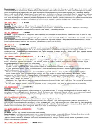 Desenvolvimento: Ao sinal de início o primeiro “capitão” passa o saquinho para trás por cima da cabeça ao segundo jogador do seu partido, este faz
o mesmo em relação ao terceiro (assim por diante até o saquinho chegar ao fim da coluna). Ao recebê-lo, o último corre com ele pelo lado esquerdo
do seu partido até o círculo, onde o deixa vindo postar-se à frente da coluna. O primeiro a regressar ganha um ponto para o seu partido desde que
fiquem postado atrás da linha de saída e o saquinho tenha ficado dentro do círculo, sem esbarrar na circunferência. Cada vez que o último jogador de
uma coluna sai, todo grupo dá um passo atrás de modo que fique livre o primeiro lugar. Quem deixar o saquinho cair deve apanhá-lo e voltar ao seu
lugar, a fim de poder prosseguir. Anotado o vencedor, os saquinhos são entregues aos agora colocados em primeiro lugar, para ao sinal recomeçarem
a passagem do saquinho. A brincadeira continua assim até todos correrem, vencendo o grupo que conseguir maior número de pontos.

140) PASSA ANEL:         -   (CALMO)
Material: Um anel
Formação: Crianças sentadas no chão em círculo. As crianças deverão ficar com as mãos postas.
Desenvolvimento: Escolher uma criança. Esta passará anel nos que estão sentados. Deixará na mão de uma delas e perguntará a uma criança
diferente com quem está o anel. Acertando, quem estava com o anel senta-se e continua a brincadeira.

141) PALMADINHA:           -   (CALMO)
Formação: Crianças dispõem-se em rodas com os braços estendidos para frente tendo as palmas das mãos voltadas para cima. No centro do grupo
fica um jogador destacado.
Desenvolvimento: Ao sinal de início o jogador central põe-se a desafiar os outro procurando dar-lhes uma palmadinha na mão estendida. Cada qual
pode defender-se, encolhendo rapidamente o braço mas deve estendê-lo de novo assim que passe o perigo. Quem leva a palmadinha troca de lugar
com o jogador destacado o qual tenta bater nos outros, ordenadamente ou não à volta do círculo.

142) PETECA:          - (MODERADO)
Material: 1 peteca.
Desenvolvimento: Determina-se um espaço. Dividido ao meio por um traço. Cada jogador se locomove por todo o espaço, até a linha divisória, na
tentativa de rebater a peteca para o outro lado. Se ela cair no seu próprio lado, o adversário marca um ponto; se sair do espaço delimitado é
considerado "fora" e não há penalidades para nenhum dos dois. Pode-se determinar um número de pontos e quem o atingir será o vencedor, enquanto
o perdedor cederá a vez a outro participante.

143) PASSEIO AO JARDIM ZOOLÓGICO:                     -    (CALMO)
Desenvolvimento:
  1. Em vez de ir de bonde ou de automóvel, façamos o nosso passeio de bicicleta. Todos se sentam segurando os guidões, com as mãos à frente.
Correr o mesmo lugar, erguendo alto os joelhos a cada pedalada. O ritmo do schottisch adapta-se muito bem a este exercício. Também se pode
empregar uma marcha tocada ou cantada com muita rapidez.
  2. Ir atrás do vendedor de pipocas e amendoim torrado. Correr de leve, e voltar ao seu lugar.
  3. Soprar e estourar saquinhos de papel. Bater com força as mãos em concha para imitar o estouro do saco de papel.
  4. Visitar as jaulas dos animais. Um dos meninos representa o animal, postado à frente dos outros e fazendo primeiro o exercício, que os outros
repetirão imediatamente.
  5. Vamos montar os pôneis? Postar-se com o pé esquerdo à frente, segurando as rédeas, e cruzar os joelhos alternativamente ou galopar.
  6. Uma revoada de aves. Todos correm ligeiramente em redor, uma fileira de cada vez, com os braços estendidos lateralmente, a imitar o
movimento das asas. Ritmo rápido de valsa para o Pardal, Sabiá e outros pássaros pequenos, e mais lentos para a Garça e aves maiores.
  7. Correr ao lago artificial e brincar na água. Primeiro: Fazer ondulações na superfície do lago, jogando-lhe pedrinhas. 1º tempo, curvar-se e
apanhar a pedra; 2º tempo, jogá-la à água.
  8. Ladeando o lago. Pôr as mãos nos quadris e avançar muito lentamente, erguendo bem alto os pés a cada passo. Usa-se o ritmo da valsa, ou uma
valsa lenta.
  9. Vamos remar. Todos se sentam e seguram os dois remos. Inclinar o corpo para trás e para diante, ao ritmo de uma canção de remador.

144) PRISIONEIRO:           - (MODERADO)
Formação: Crianças em círculo.
Desenvolvimento: As crianças de mãos dadas cercam uma ou várias outras do centro. Os jogadores que formam o círculo levantam as mãos para
encorajar os prisioneiros à fuga do interior dos mesmos. Quando elas tentarem sair, as do círculo abaixarão os braços, curvarão as pernas, formando
uma barreira. As crianças que deixarem fugir um prisioneiro passarão para o centro e as que conseguirem passarão a substituí-las.

145) PULA SELA OU CARNIÇA:               - (ATIVO)
Formação: Formam-se dois grupos de crianças com o mesmo número dispostos em duas filas.
Desenvolvimento: Começado o jogo, os prisioneiros de cada fila saem correndo e, a uma distância previamente combinada, param e ficam na
posição de sela: pernas afastadas, mãos apoiadas nos joelhos, cabeça abaixada e com o lado esquerdo do corpo voltado para a sua fila. O segundo da
fila deverá sair correndo assim que o companheiro firmar a posição de sela e pular sobre ele, apoiando as mãos em suas costas. Logo depois do salto,
também se abaixará esperando que os outro pulem. A fila que se esgota em primeiro lugar será a vencedora.

146) QUEM É QUE ESTÁ DIFERENTE?:                   -    (CALMO)
Material: 1 lenço.
Formação: Em roda, uma criança destacada com os olhos vendados.
Desenvolvimento: As crianças da roda permanecem na mesma posição menos uma que toma posição diferente. A criança destacada no meio da
roda tira o lenço dos olhos e procura encontrar a que está diferente. Acertando, escolhe outra para substituí-la.
Nota: Inicialmente a posição da criança que está diferente deverá ser bem visível, como por exemplo, todas as crianças de pé e uma de cócoras.
Gradativamente aumenta a dificuldade.

147) QUEM CHEGAR PRIMEIRO:                 -   (MODERADO)
 